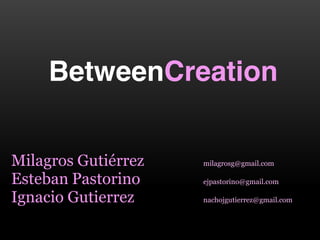 BetweenCreation


Milagros  Gutiérrez    milagrosg@gmail.com

Esteban  Pastorino     ejpastorino@gmail.com

Ignacio  Gutierrez     nachojgutierrez@gmail.com  
 