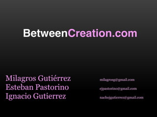 BetweenCreation.com



Milagros  Gutiérrez    milagrosg@gmail.com

Esteban  Pastorino     ejpastorino@gmail.com

Ignacio  Gutierrez     nachojgutierrez@gmail.com  
 