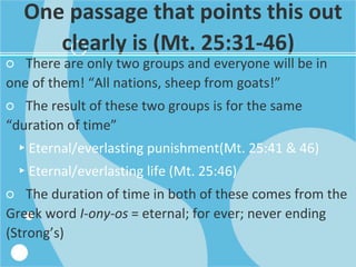 One passage that points this out
clearly is (Mt. 25:31-46)
○ There are only two groups and everyone will be in
one of them! “All nations, sheep from goats!”
○ The result of these two groups is for the same
“duration of time”
▸Eternal/everlasting punishment(Mt. 25:41 & 46)
▸Eternal/everlasting life (Mt. 25:46)
○ The duration of time in both of these comes from the
Greek word I-ony-os = eternal; for ever; never ending
(Strong’s)
 