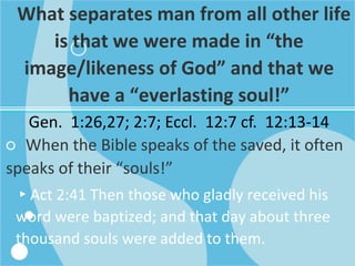 What separates man from all other life
is that we were made in “the
image/likeness of God” and that we
have a “everlasting soul!”
Gen. 1:26,27; 2:7; Eccl. 12:7 cf. 12:13-14
○ When the Bible speaks of the saved, it often
speaks of their “souls!”
▸Act 2:41 Then those who gladly received his
word were baptized; and that day about three
thousand souls were added to them.
 