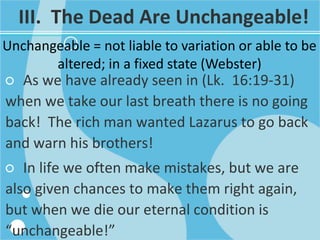 III. The Dead Are Unchangeable!
Unchangeable = not liable to variation or able to be
altered; in a fixed state (Webster)
○ As we have already seen in (Lk. 16:19-31)
when we take our last breath there is no going
back! The rich man wanted Lazarus to go back
and warn his brothers!
○ In life we often make mistakes, but we are
also given chances to make them right again,
but when we die our eternal condition is
“unchangeable!”
 