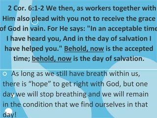 2 Cor. 6:1-2 We then, as workers together with
Him also plead with you not to receive the grace
of God in vain. For He says: "In an acceptable time
I have heard you, And in the day of salvation I
have helped you." Behold, now is the accepted
time; behold, now is the day of salvation.
○ As long as we still have breath within us,
there is “hope” to get right with God, but one
day we will stop breathing and we will remain
in the condition that we find ourselves in that
day!
 