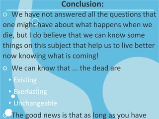 Conclusion:
○ We have not answered all the questions that
one might have about what happens when we
die, but I do believe that we can know some
things on this subject that help us to live better
now knowing what is coming!
○ We can know that ... the dead are
▸Existing
▸Everlasting
▸Unchangeable
○ The good news is that as long as you have
 