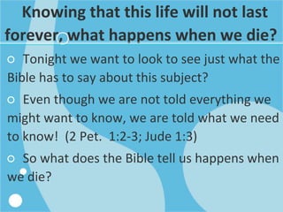Knowing that this life will not last
forever, what happens when we die?
○ Tonight we want to look to see just what the
Bible has to say about this subject?
○ Even though we are not told everything we
might want to know, we are told what we need
to know! (2 Pet. 1:2-3; Jude 1:3)
○ So what does the Bible tell us happens when
we die?
 