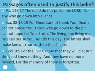 Passages often used to justify this belief!
○ Ps. 115:17 The dead do not praise the LORD, Nor
any who go down into silence.
○ Isa. 38:18-19 For Sheol cannot thank You, Death
cannot praise You; Those who go down to the pit
cannot hope for Your truth. The living, the living man,
he shall praise You, As I do this day; The father shall
make known Your truth to the children.
○ Eccl. 9:5 For the living know that they will die; But
the dead know nothing, And they have no more
reward, For the memory of them is forgotten.
 