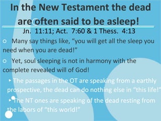 In the New Testament the dead
are often said to be asleep!
Jn. 11:11; Act. 7:60 & 1 Thess. 4:13
○ Many say things like, “you will get all the sleep you
need when you are dead!”
○ Yet, soul sleeping is not in harmony with the
complete revealed will of God!
▸The passages in the OT are speaking from a earthly
prospective, the dead can do nothing else in “this life!”
▸The NT ones are speaking of the dead resting from
the labors of “this world!”
 