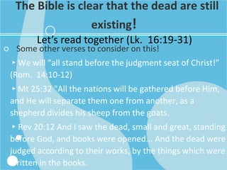 The Bible is clear that the dead are still
existing!
Let’s read together (Lk. 16:19-31)
○ Some other verses to consider on this!
▸We will “all stand before the judgment seat of Christ!”
(Rom. 14:10-12)
▸Mt 25:32 "All the nations will be gathered before Him,
and He will separate them one from another, as a
shepherd divides his sheep from the goats.
▸Rev 20:12 And I saw the dead, small and great, standing
before God, and books were opened... And the dead were
judged according to their works, by the things which were
written in the books.
 