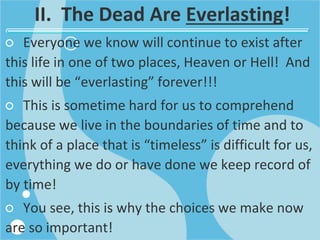 II. The Dead Are Everlasting!
○ Everyone we know will continue to exist after
this life in one of two places, Heaven or Hell! And
this will be “everlasting” forever!!!
○ This is sometime hard for us to comprehend
because we live in the boundaries of time and to
think of a place that is “timeless” is difficult for us,
everything we do or have done we keep record of
by time!
○ You see, this is why the choices we make now
are so important!
 