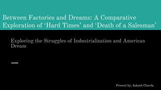 Between Factories and Dreams: A Comparative
Exploration of ‘Hard Times’ and ‘Death of a Salesman’
Exploring the Struggles of Industrialization and American
Dream
Present by: Aakash Chavda
 