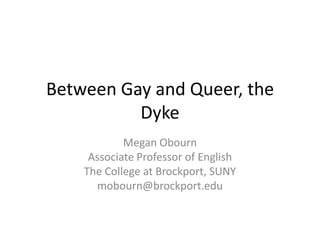 Between Gay and Queer, the
Dyke
Megan Obourn
Associate Professor of English
The College at Brockport, SUNY
mobourn@brockport.edu

 