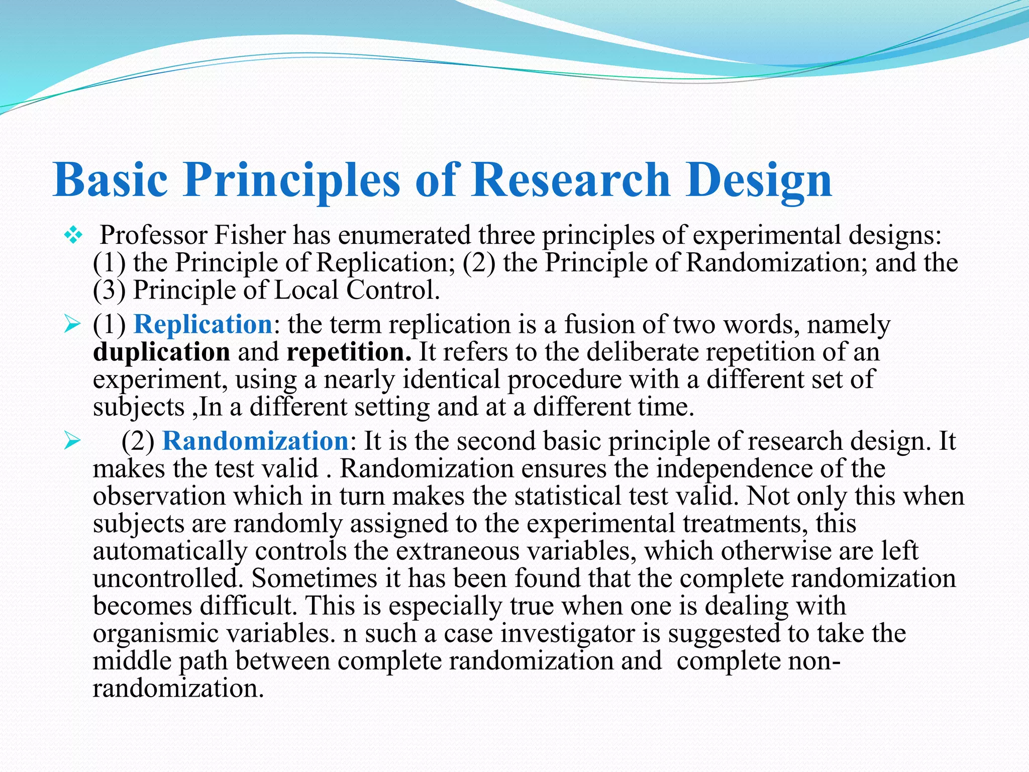Basic Principles of Research Design
 Professor Fisher has enumerated three principles of experimental designs:
(1) the Principle of Replication; (2) the Principle of Randomization; and the
(3) Principle of Local Control.
 (1) Replication: the term replication is a fusion of two words, namely
duplication and repetition. It refers to the deliberate repetition of an
experiment, using a nearly identical procedure with a different set of
subjects ,In a different setting and at a different time.
 (2) Randomization: It is the second basic principle of research design. It
makes the test valid . Randomization ensures the independence of the
observation which in turn makes the statistical test valid. Not only this when
subjects are randomly assigned to the experimental treatments, this
automatically controls the extraneous variables, which otherwise are left
uncontrolled. Sometimes it has been found that the complete randomization
becomes difficult. This is especially true when one is dealing with
organismic variables. n such a case investigator is suggested to take the
middle path between complete randomization and complete non-
randomization.
 