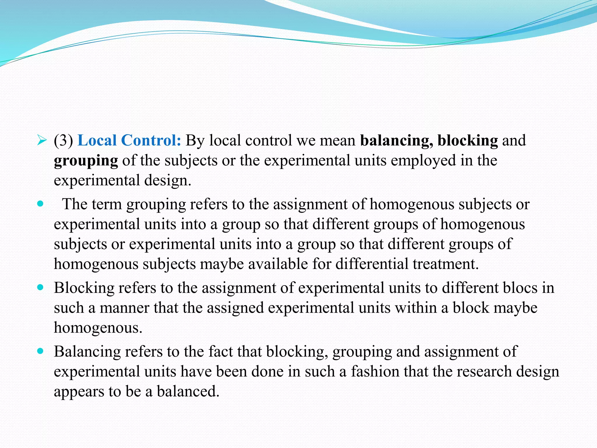  (3) Local Control: By local control we mean balancing, blocking and
grouping of the subjects or the experimental units employed in the
experimental design.
 The term grouping refers to the assignment of homogenous subjects or
experimental units into a group so that different groups of homogenous
subjects or experimental units into a group so that different groups of
homogenous subjects maybe available for differential treatment.
 Blocking refers to the assignment of experimental units to different blocs in
such a manner that the assigned experimental units within a block maybe
homogenous.
 Balancing refers to the fact that blocking, grouping and assignment of
experimental units have been done in such a fashion that the research design
appears to be a balanced.
 