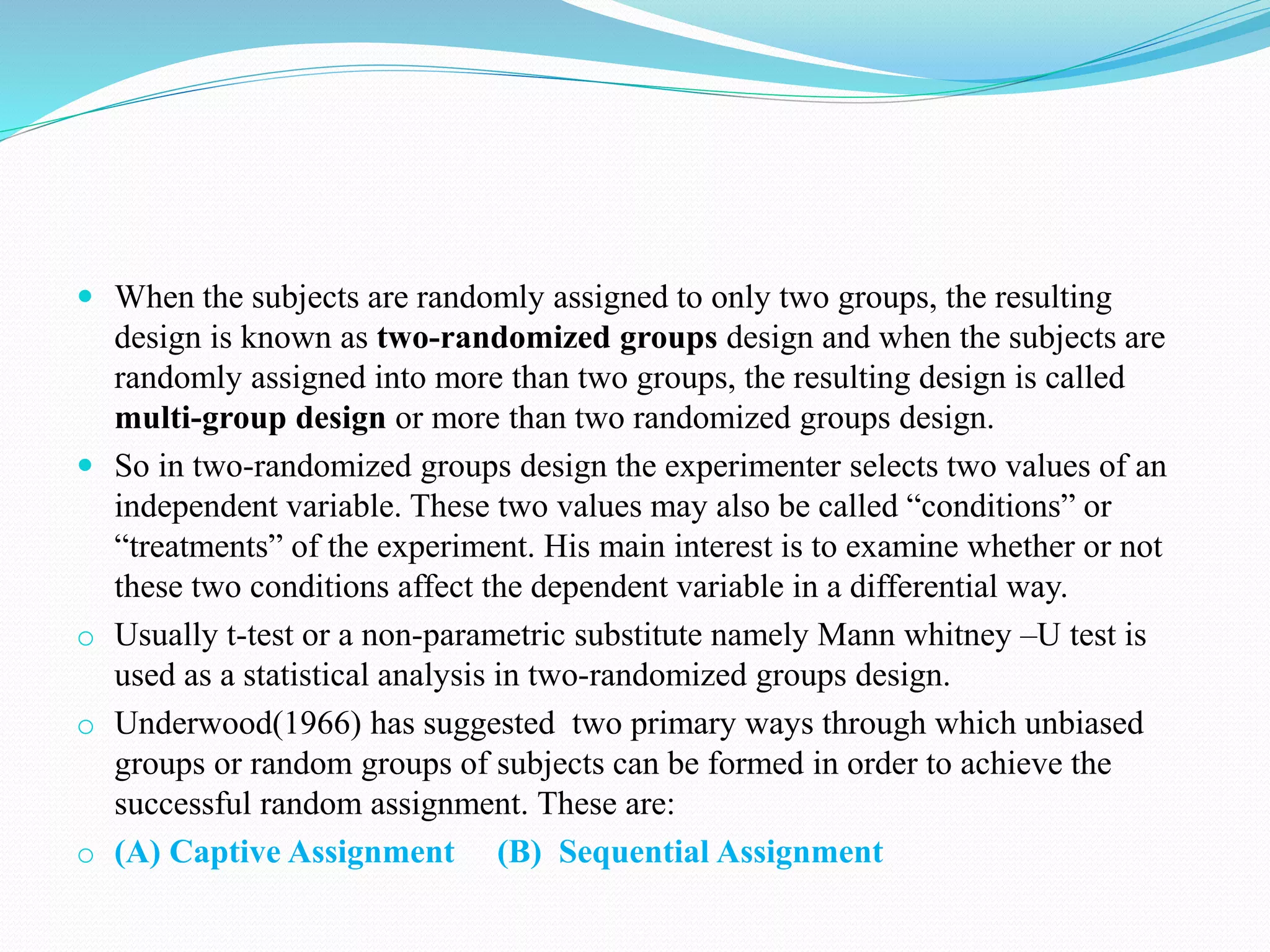  When the subjects are randomly assigned to only two groups, the resulting
design is known as two-randomized groups design and when the subjects are
randomly assigned into more than two groups, the resulting design is called
multi-group design or more than two randomized groups design.
 So in two-randomized groups design the experimenter selects two values of an
independent variable. These two values may also be called “conditions” or
“treatments” of the experiment. His main interest is to examine whether or not
these two conditions affect the dependent variable in a differential way.
o Usually t-test or a non-parametric substitute namely Mann whitney –U test is
used as a statistical analysis in two-randomized groups design.
o Underwood(1966) has suggested two primary ways through which unbiased
groups or random groups of subjects can be formed in order to achieve the
successful random assignment. These are:
o (A) Captive Assignment (B) Sequential Assignment
 