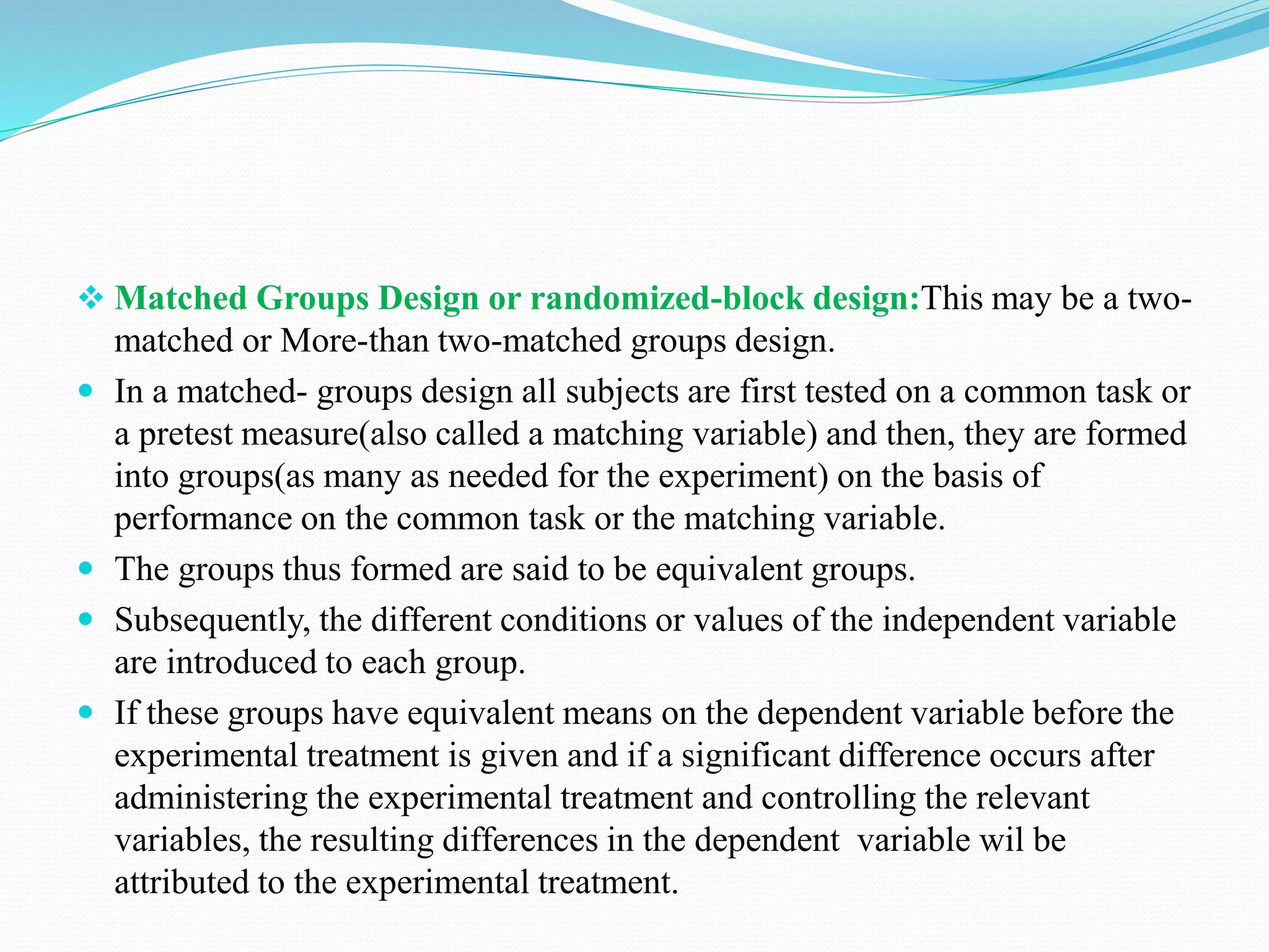  Matched Groups Design or randomized-block design:This may be a two-
matched or More-than two-matched groups design.
 In a matched- groups design all subjects are first tested on a common task or
a pretest measure(also called a matching variable) and then, they are formed
into groups(as many as needed for the experiment) on the basis of
performance on the common task or the matching variable.
 The groups thus formed are said to be equivalent groups.
 Subsequently, the different conditions or values of the independent variable
are introduced to each group.
 If these groups have equivalent means on the dependent variable before the
experimental treatment is given and if a significant difference occurs after
administering the experimental treatment and controlling the relevant
variables, the resulting differences in the dependent variable wil be
attributed to the experimental treatment.
 