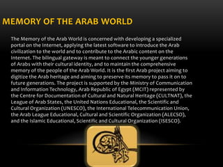 MEMORY OF THE ARAB WORLD
The Memory of the Arab World is concerned with developing a specialized
portal on the Internet, a...
