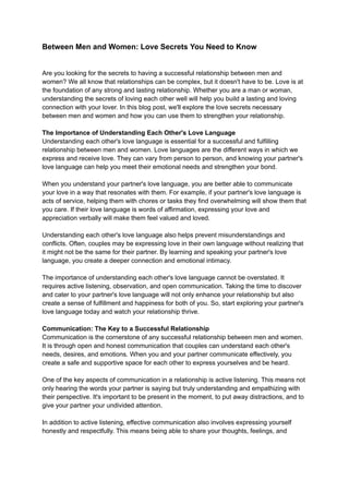 Between Men and Women: Love Secrets You Need to Know
Are you looking for the secrets to having a successful relationship between men and
women? We all know that relationships can be complex, but it doesn't have to be. Love is at
the foundation of any strong and lasting relationship. Whether you are a man or woman,
understanding the secrets of loving each other well will help you build a lasting and loving
connection with your lover. In this blog post, we'll explore the love secrets necessary
between men and women and how you can use them to strengthen your relationship.
The Importance of Understanding Each Other's Love Language
Understanding each other's love language is essential for a successful and fulfilling
relationship between men and women. Love languages are the different ways in which we
express and receive love. They can vary from person to person, and knowing your partner's
love language can help you meet their emotional needs and strengthen your bond.
When you understand your partner's love language, you are better able to communicate
your love in a way that resonates with them. For example, if your partner's love language is
acts of service, helping them with chores or tasks they find overwhelming will show them that
you care. If their love language is words of affirmation, expressing your love and
appreciation verbally will make them feel valued and loved.
Understanding each other's love language also helps prevent misunderstandings and
conflicts. Often, couples may be expressing love in their own language without realizing that
it might not be the same for their partner. By learning and speaking your partner's love
language, you create a deeper connection and emotional intimacy.
The importance of understanding each other's love language cannot be overstated. It
requires active listening, observation, and open communication. Taking the time to discover
and cater to your partner's love language will not only enhance your relationship but also
create a sense of fulfillment and happiness for both of you. So, start exploring your partner's
love language today and watch your relationship thrive.
Communication: The Key to a Successful Relationship
Communication is the cornerstone of any successful relationship between men and women.
It is through open and honest communication that couples can understand each other's
needs, desires, and emotions. When you and your partner communicate effectively, you
create a safe and supportive space for each other to express yourselves and be heard.
One of the key aspects of communication in a relationship is active listening. This means not
only hearing the words your partner is saying but truly understanding and empathizing with
their perspective. It's important to be present in the moment, to put away distractions, and to
give your partner your undivided attention.
In addition to active listening, effective communication also involves expressing yourself
honestly and respectfully. This means being able to share your thoughts, feelings, and
 