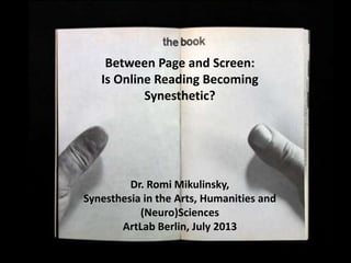 Between Page and Screen –
Synesthetic Reading?Between Page and Screen:
Is Online Reading Becoming
Synesthetic?
Dr. Romi Mikulinsky,
Synesthesia in the Arts, Humanities and
(Neuro)Sciences
ArtLab Berlin, July 2013
 