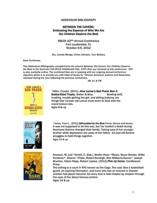 ADDENDUM BIBLIOGRAPY

                                 BETWEEN THE COVERS:
                           Embracing the Essence of Who We Are
                              Our Children Deserve the Best

                               NBCDI 42ND Annual Conference
                                   Fort Lauderdale, FL
                                    October 6-9, 2012

                          Drs. Jonella Mongo, Vivian Johnson, Toni Walters

Dear Conferees,

This Addendum Bibliography complements the column Between the Covers: Our Children Deserve
the Best in the Summer/Fall 2012 ChildHealth Talk (CHT) that you received at this conference. CHT
is also available online. The combined lists are in keeping with our ongoing annual conference
objective which is to provide you with titles of books by *African American authors and illustrators
released during the year following the previous conference.
                                                             JM, VJ, & TW



                         *Allen, Crystal, (2011), How Lamar’s Bad Prank Won A
                         Bubba-Sized Trophy. Balzer & Bray.                Bowling skill,
                         hustling, trouble getting the girl, and sibling jealousy are
                         things that 13-year old Lamar must learn to deal with the
                         mend broken ties.
                         Ages 8 & up

                         Ages

                           *Jones, Traci L., (2011),Silhouetted by the Blue.Farrar, Straus and Giroux. 
                           It was not supposed to be this way, but her mother’s death during
                         Ages 12-15
                          Hurricane Katrina changed their family. Taking care of her younger
                           brother while depression ate away at her father, 12 year-old Serena
                           struggles to hold things together.
                           Ages 10 & up




                           Aronson, M. and *Smith, C. (Eds.), Walter Dean *Myers, Bruce Brooks, Willie
                           Perdomo*, Sharon *Flake, Robert Burleigh, Rita Williams-Garcia*, Joseph
                           Bruchac, Adam Rapp, Robert Lipstye, (2012),Pick Up Game, Candlewyck
                           Press.
                           The setting is a court in NYC known as the Cage. The cast: Boo a basketball
                           guard, an aspiring filmmaker, and Irene who has an interest in Chester
                           another ball player become the story that is told chapter by chapter through
                           the eyes of the above famous writers.
                           Ages 14 & up

                           Age 14 & up
                                                                                                    1
 