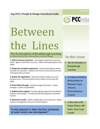 Volume 5
Aug 2012 | People & Change Consultants India




Between
the Lines
The Six Disciplines of Breakthrough Learning
By Calhoun Wick, Roy Pollock, Andrew Jefferson, and Richard Flanagan
                                                                            In this issue
1. Define business outcomes - Link program objectives to business
needs - Agree on definition of success - Define what participants will do      The Six Disciples of
better.
                                                                                Breakthrough
2. Design the complete experience - Include what happens before
and after the classroom - Redefine the finish line from the end of class
                                                                                Learning
to the generation of results

3. Deliver for application - Show how content relates to current               A Culture of Positive
business issues - Give participants time to reflect on how they will
apply.                                                                          Relationships by
                                                                                Birjendu Gupta,
4. Drive follow through - Actively manage the process - Involve
managers - Ensure accountability.                                               Director,
5. Deploy active support - Provide ongoing support from facilitators,           Pricewaterhouse
coaches, and managers - Provide practical how-to guides to facilitate
transfer
                                                                                Coopers

6. Document results - Collect credible data on the outcomes - Report
results to management and use to market program.                               A tête-à-tête with
                                                                                Parijat Thakur, HR

“A silly question is often the first intimation                                 Head, Jones Lang
 of some totally new development”.                                              LaSalle
 