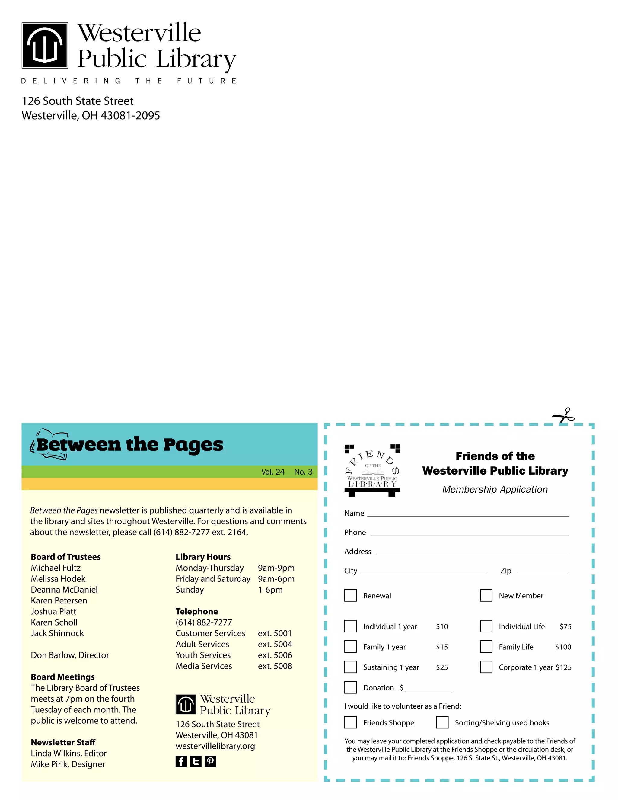 126 South State Street
Westerville, OH 43081-2095
Between the Pages newsletter is published quarterly and is available in
the library and sites throughout Westerville. For questions and comments
about the newsletter, please call (614) 882-7277 ext. 2164.
Board of Trustees
Michael Fultz
Melissa Hodek
Deanna McDaniel
Karen Petersen
Joshua Platt
Karen Scholl
Jack Shinnock
Don Barlow, Director
Board Meetings
The Library Board of Trustees
meets at 7pm on the fourth
Tuesday of each month. The
public is welcome to attend.
Newsletter Staff
Linda Wilkins, Editor
Mike Pirik, Designer
Library Hours
Monday-Thursday	 9am-9pm
Friday and Saturday 9am-6pm
Sunday		 1-6pm
Telephone
(614) 882-7277
Customer Services 	 ext. 5001
Adult Services 	 ext. 5004
Youth Services 	 ext. 5006
Media Services 	 ext. 5008
126 South State Street
Westerville, OH 43081
westervillelibrary.org
Between the Pages
Vol. 24 No. 3
Name __________________________________________________
Phone _________________________________________________
Address ________________________________________________
City _______________________________	 Zip _____________
Renewal
Individual 1 year 	 $10
Sustaining 1 year 	 $25
Individual Life $75
New Member
Family 1 year 	 $15 Family Life $100
Corporate 1 year $125
Donation 	 $ ____________
I would like to volunteer as a Friend:
Friends Shoppe Sorting/Shelving used books
You may leave your completed application and check payable to the Friends of
the Westerville Public Library at the Friends Shoppe or the circulation desk, or
you may mail it to: Friends Shoppe, 126 S. State St., Westerville, OH 43081.
Friends of the
Westerville Public Library
Membership Application
 
