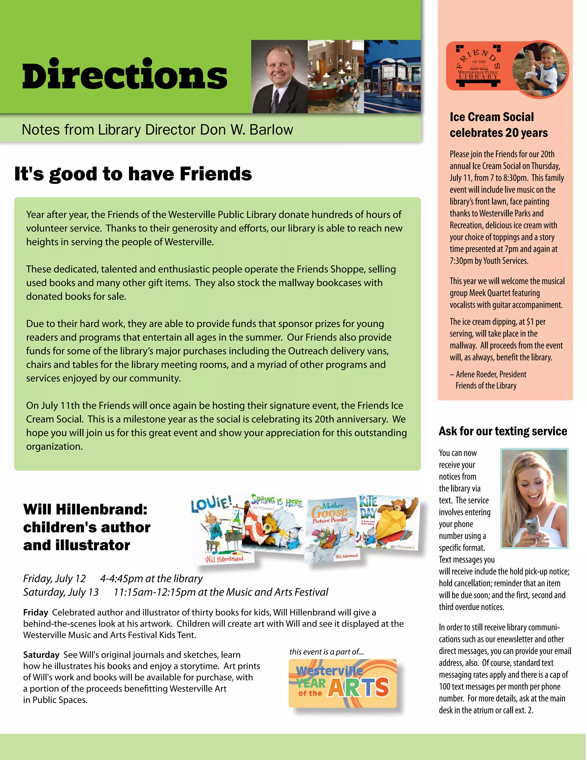 It's good to have Friends
Directions
Notes from Library Director Don W. Barlow
Year after year, the Friends of the Westerville Public Library donate hundreds of hours of
volunteer service. Thanks to their generosity and efforts, our library is able to reach new
heights in serving the people of Westerville.
These dedicated, talented and enthusiastic people operate the Friends Shoppe, selling
used books and many other gift items. They also stock the mallway bookcases with
donated books for sale.
Due to their hard work, they are able to provide funds that sponsor prizes for young
readers and programs that entertain all ages in the summer. Our Friends also provide
funds for some of the library’s major purchases including the Outreach delivery vans,
chairs and tables for the library meeting rooms, and a myriad of other programs and
services enjoyed by our community.
On July 11th the Friends will once again be hosting their signature event, the Friends Ice
Cream Social. This is a milestone year as the social is celebrating its 20th anniversary. We
hope you will join us for this great event and show your appreciation for this outstanding
organization.
Ice Cream Social
celebrates 20 years
Please join the Friends for our 20th
annual Ice Cream Social onThursday,
July 11, from 7 to 8:30pm. This family
event will include live music on the
library’s front lawn, face painting
thanks toWesterville Parks and
Recreation, delicious ice cream with
your choice of toppings and a story
time presented at 7pm and again at
7:30pm byYouth Services.
This year we will welcome the musical
group Meek Quartet featuring
vocalists with guitar accompaniment.
The ice cream dipping, at $1 per
serving, will take place in the
mallway. All proceeds from the event
will, as always, benefit the library.
– Arlene Roeder, President
Friends of the Library
Will Hillenbrand:
children's author
and illustrator
Friday, July 12 4-4:45pm at the library
Saturday, July 13 11:15am-12:15pm at the Music and Arts Festival
Friday Celebrated author and illustrator of thirty books for kids, Will Hillenbrand will give a
behind-the-scenes look at his artwork. Children will create art with Will and see it displayed at the
Westerville Music and Arts Festival Kids Tent.
Saturday See Will's original journals and sketches, learn
how he illustrates his books and enjoy a storytime. Art prints
of Will's work and books will be available for purchase, with
a portion of the proceeds benefitting Westerville Art
in Public Spaces.
this event is a part of...
Ask for our texting service
You can now
receive your
notices from
the library via
text. The service
involves entering
your phone
number using a
specific format.
Text messages you
will receive include the hold pick-up notice;
hold cancellation; reminder that an item
will be due soon; and the first, second and
third overdue notices.
In order to still receive library communi-
cations such as our enewsletter and other
direct messages, you can provide your email
address, also. Of course, standard text
messaging rates apply and there is a cap of
100 text messages per month per phone
number. For more details, ask at the main
desk in the atrium or call ext. 2.
 