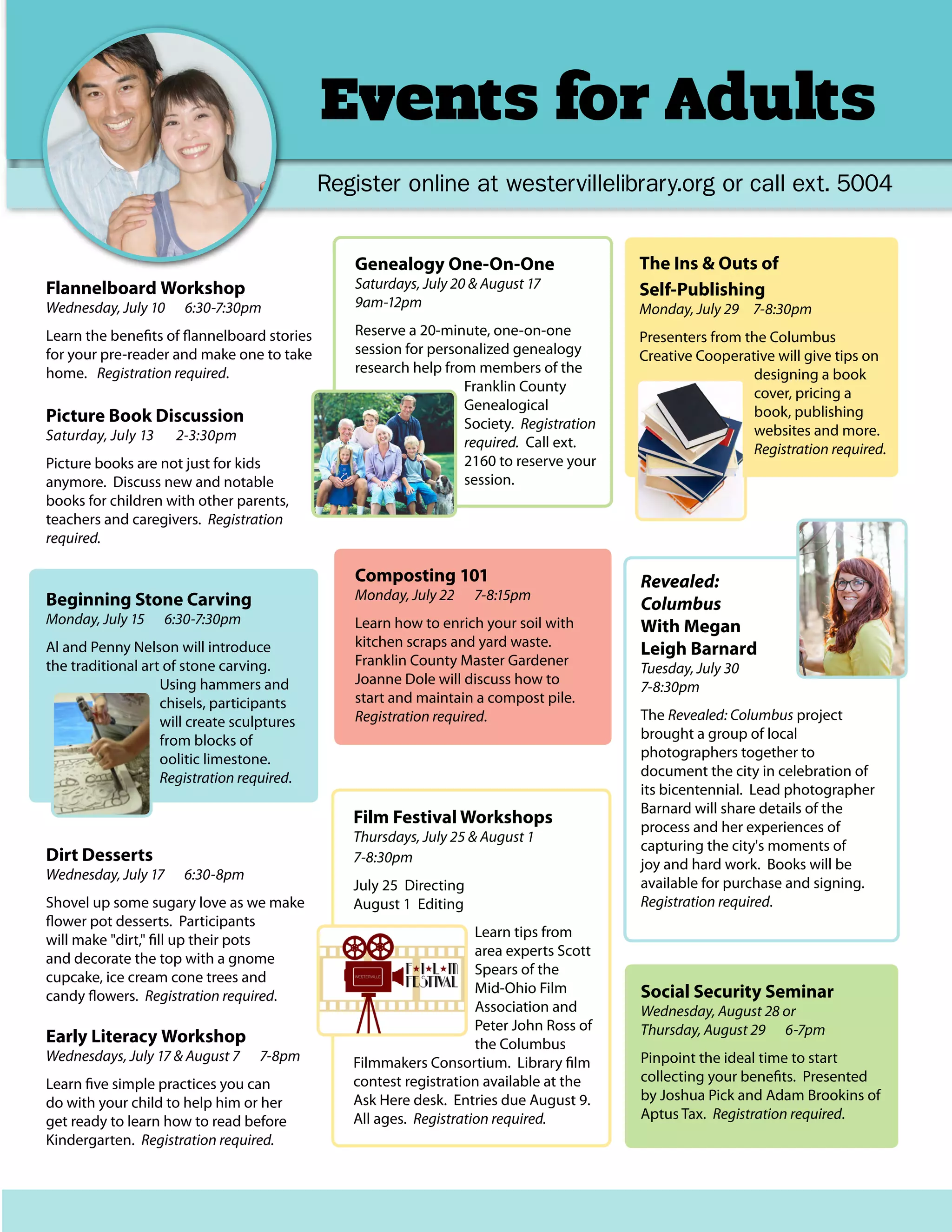 Events for Adults
Register online at westervillelibrary.org or call ext. 5004
Flannelboard Workshop
Wednesday, July 10 6:30-7:30pm
Learn the benefits of flannelboard stories
for your pre-reader and make one to take
home. Registration required.
Picture Book Discussion
Saturday, July 13 2-3:30pm
Picture books are not just for kids
anymore. Discuss new and notable
books for children with other parents,
teachers and caregivers. Registration
required.
Beginning Stone Carving
Monday, July 15 6:30-7:30pm
Al and Penny Nelson will introduce
the traditional art of stone carving.
Using hammers and
chisels, participants
will create sculptures
from blocks of
oolitic limestone.
Registration required.
Revealed:
Columbus
With Megan
Leigh Barnard
Tuesday, July 30
7-8:30pm
The Revealed: Columbus project
brought a group of local
photographers together to
document the city in celebration of
its bicentennial. Lead photographer
Barnard will share details of the
process and her experiences of
capturing the city's moments of
joy and hard work. Books will be
available for purchase and signing.
Registration required.
Dirt Desserts
Wednesday, July 17 6:30-8pm
Shovel up some sugary love as we make
flower pot desserts. Participants
will make "dirt," fill up their pots
and decorate the top with a gnome
cupcake, ice cream cone trees and
candy flowers. Registration required.
Composting 101
Monday, July 22 7-8:15pm
Learn how to enrich your soil with
kitchen scraps and yard waste.
Franklin County Master Gardener
Joanne Dole will discuss how to
start and maintain a compost pile.
Registration required.
The Ins & Outs of
Self-Publishing
Monday, July 29 7-8:30pm
Presenters from the Columbus
Creative Cooperative will give tips on
designing a book
cover, pricing a
book, publishing
websites and more.
Registration required.
Genealogy One-On-One
Saturdays, July 20 & August 17
9am-12pm
Reserve a 20-minute, one-on-one
session for personalized genealogy
research help from members of the
Franklin County
Genealogical
Society. Registration
required. Call ext.
2160 to reserve your
session.
Social Security Seminar
Wednesday, August 28 or
Thursday, August 29 6-7pm
Pinpoint the ideal time to start
collecting your benefits. Presented
by Joshua Pick and Adam Brookins of
Aptus Tax. Registration required.
Early Literacy Workshop
Wednesdays, July 17 & August 7 7-8pm
Learn five simple practices you can
do with your child to help him or her
get ready to learn how to read before
Kindergarten. Registration required.
Film Festival Workshops
Thursdays, July 25 & August 1
7-8:30pm
July 25 Directing
August 1 Editing
Learn tips from
area experts Scott
Spears of the
Mid-Ohio Film
Association and
Peter John Ross of
the Columbus
Filmmakers Consortium. Library film
contest registration available at the
Ask Here desk. Entries due August 9.
All ages. Registration required.
 