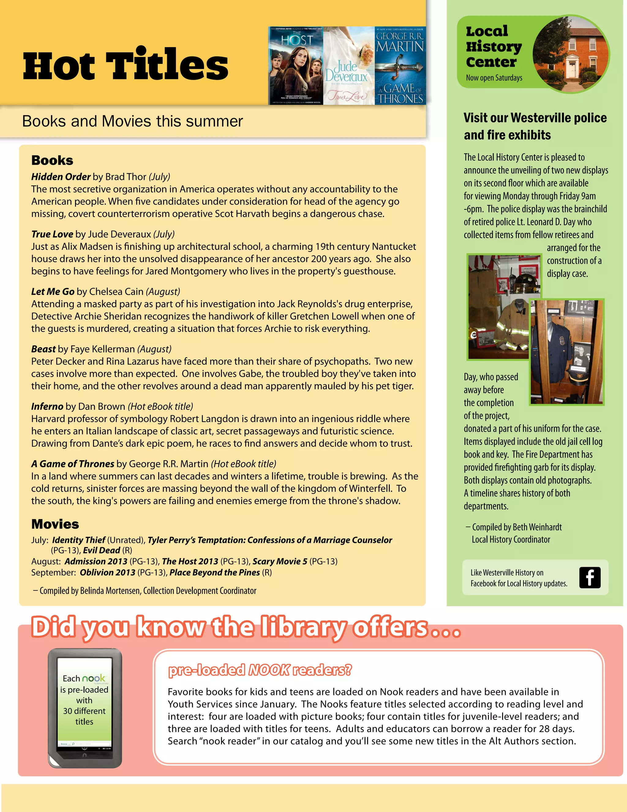 Hot Titles
Did you know the library offers ...
pre-loaded NOOK readers?
Favorite books for kids and teens are loaded on Nook readers and have been available in
Youth Services since January. The Nooks feature titles selected according to reading level and
interest: four are loaded with picture books; four contain titles for juvenile-level readers; and
three are loaded with titles for teens. Adults and educators can borrow a reader for 28 days.
Search “nook reader” in our catalog and you’ll see some new titles in the Alt Authors section.
Local
History
Center
Now open Saturdays
Books
Hidden Order by Brad Thor (July)
The most secretive organization in America operates without any accountability to the
American people. When five candidates under consideration for head of the agency go
missing, covert counterterrorism operative Scot Harvath begins a dangerous chase.
True Love by Jude Deveraux (July)
Just as Alix Madsen is finishing up architectural school, a charming 19th century Nantucket
house draws her into the unsolved disappearance of her ancestor 200 years ago. She also
begins to have feelings for Jared Montgomery who lives in the property's guesthouse.
Let Me Go by Chelsea Cain (August)
Attending a masked party as part of his investigation into Jack Reynolds's drug enterprise,
Detective Archie Sheridan recognizes the handiwork of killer Gretchen Lowell when one of
the guests is murdered, creating a situation that forces Archie to risk everything.
Beast by Faye Kellerman (August)
Peter Decker and Rina Lazarus have faced more than their share of psychopaths. Two new
cases involve more than expected. One involves Gabe, the troubled boy they've taken into
their home, and the other revolves around a dead man apparently mauled by his pet tiger.
Inferno by Dan Brown (Hot eBook title)
Harvard professor of symbology Robert Langdon is drawn into an ingenious riddle where
he enters an Italian landscape of classic art, secret passageways and futuristic science.
Drawing from Dante’s dark epic poem, he races to find answers and decide whom to trust.
A Game of Thrones by George R.R. Martin (Hot eBook title)
In a land where summers can last decades and winters a lifetime, trouble is brewing. As the
cold returns, sinister forces are massing beyond the wall of the kingdom of Winterfell. To
the south, the king's powers are failing and enemies emerge from the throne's shadow.
Movies
July: Identity Thief (Unrated), Tyler Perry’s Temptation: Confessions of a Marriage Counselor
(PG-13), Evil Dead (R)
August: Admission 2013 (PG-13), The Host 2013 (PG-13), Scary Movie 5 (PG-13)
September: Oblivion 2013 (PG-13), Place Beyond the Pines (R)
– Compiled by Belinda Mortensen, Collection Development Coordinator
Books and Movies this summer Visit our Westerville police
and fire exhibits
The Local History Center is pleased to
announce the unveiling of two new displays
on its second floor which are available
for viewing Monday through Friday 9am
-6pm. The police display was the brainchild
of retired police Lt. Leonard D. Day who
collected items from fellow retirees and
arranged for the
construction of a
display case.
Day, who passed
away before
the completion
of the project,
donated a part of his uniform for the case.
Items displayed include the old jail cell log
book and key. The Fire Department has
provided firefighting garb for its display.
Both displays contain old photographs.
A timeline shares history of both
departments.
– Compiled by BethWeinhardt
Local History Coordinator
Each
is pre-loaded
with
30 different
titles
LikeWesterville History on
Facebook for Local History updates.
 