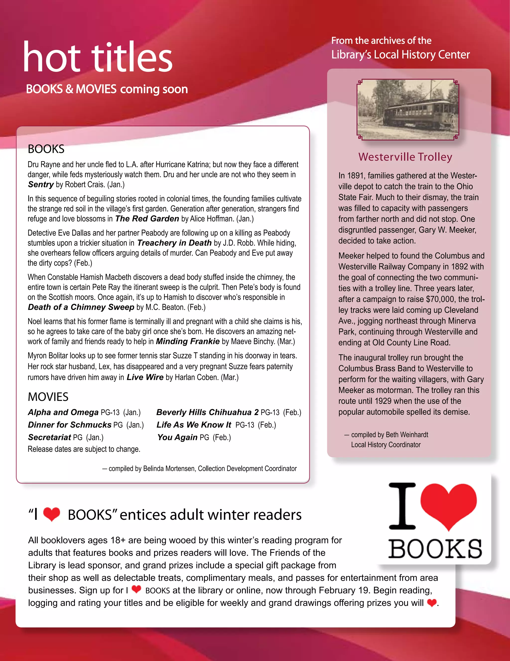 hot titles
                                                                                                   From the archives of the
                                                                                                   Library’s Local History Center

BOOKS & MOVIES coming soon



BOOKS
                                                                                                          Westerville Trolley
Dru Rayne and her uncle fled to L.A. after Hurricane Katrina; but now they face a different
danger, while feds mysteriously watch them. Dru and her uncle are not who they seem in              In 1891, families gathered at the Wester-
Sentry by Robert Crais. (Jan.)                                                                      ville depot to catch the train to the Ohio
In this sequence of beguiling stories rooted in colonial times, the founding families cultivate     State Fair. Much to their dismay, the train
the strange red soil in the village’s first garden. Generation after generation, strangers find     was filled to capacity with passengers
refuge and love blossoms in The Red Garden by Alice Hoffman. (Jan.)                                 from farther north and did not stop. One
Detective Eve Dallas and her partner Peabody are following up on a killing as Peabody               disgruntled passenger, Gary W. Meeker,
stumbles upon a trickier situation in Treachery in Death by J.D. Robb. While hiding,                decided to take action.
she overhears fellow officers arguing details of murder. Can Peabody and Eve put away               Meeker helped to found the Columbus and
the dirty cops? (Feb.)                                                                              Westerville Railway Company in 1892 with
When Constable Hamish Macbeth discovers a dead body stuffed inside the chimney, the                 the goal of connecting the two communi-
entire town is certain Pete Ray the itinerant sweep is the culprit. Then Pete’s body is found       ties with a trolley line. Three years later,
on the Scottish moors. Once again, it’s up to Hamish to discover who’s responsible in               after a campaign to raise $70,000, the trol-
Death of a Chimney Sweep by M.C. Beaton. (Feb.)                                                     ley tracks were laid coming up Cleveland
Noel learns that his former flame is terminally ill and pregnant with a child she claims is his,    Ave., jogging northeast through Minerva
so he agrees to take care of the baby girl once she’s born. He discovers an amazing net-            Park, continuing through Westerville and
work of family and friends ready to help in Minding Frankie by Maeve Binchy. (Mar.)                 ending at Old County Line Road.
Myron Bolitar looks up to see former tennis star Suzze T standing in his doorway in tears.          The inaugural trolley run brought the
Her rock star husband, Lex, has disappeared and a very pregnant Suzze fears paternity               Columbus Brass Band to Westerville to
rumors have driven him away in Live Wire by Harlan Coben. (Mar.)                                    perform for the waiting villagers, with Gary
                                                                                                    Meeker as motorman. The trolley ran this
MOVIES                                                                                              route until 1929 when the use of the
Alpha and Omega PG-13 (Jan.)                Beverly Hills Chihuahua 2 PG-13 (Feb.)                  popular automobile spelled its demise.
Dinner for Schmucks PG (Jan.)               Life As We Know It PG-13 (Feb.)
                                                                                                      _ compiled by Beth Weinhardt
Secretariat PG (Jan.)                       You Again PG (Feb.)
                                                                                                        Local History Coordinator
Release dates are subject to change.
                          _ compiled by Belinda Mortensen, Collection Development Coordinator




“I           BOOKS” entices adult winter readers
All booklovers ages 18+ are being wooed by this winter’s reading program for
adults that features books and prizes readers will love. The Friends of the
Library is lead sponsor, and grand prizes include a special gift package from
their shop as well as delectable treats, complimentary meals, and passes for entertainment from area
businesses. Sign up for I      BOOKS at the library or online, now through February 19. Begin reading,
logging and rating your titles and be eligible for weekly and grand drawings offering prizes you will .
 