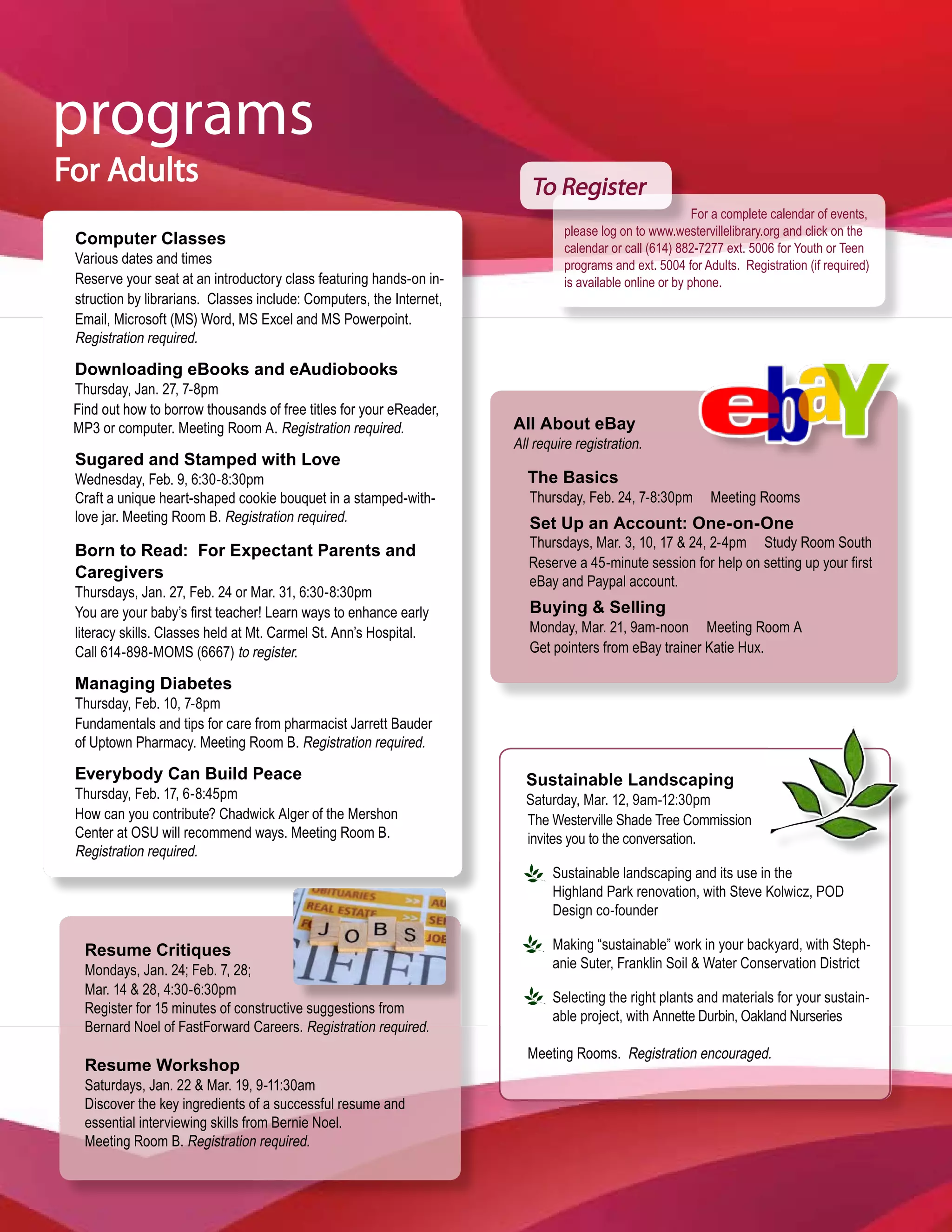 programs
For Adults                                                               To Register
                                                                                                          For a complete calendar of events,
                                                                               please log on to www.westervillelibrary.org and click on the
 Computer Classes
                                                                               calendar or call (614) 882-7277 ext. 5006 for Youth or Teen
 Various dates and times                                                       programs and ext. 5004 for Adults. Registration (if required)
 Reserve your seat at an introductory class featuring hands-on in-             is available online or by phone.
 struction by librarians. Classes include: Computers, the Internet,
 Email, Microsoft (MS) Word, MS Excel and MS Powerpoint.
 Registration required.

 Downloading eBooks and eAudiobooks
 Thursday, Jan. 27, 7-8pm
 Find out how to borrow thousands of free titles for your eReader,
 MP3 or computer. Meeting Room A. Registration required.              All About eBay
                                                                      All require registration.
 Sugared and Stamped with Love
 Wednesday, Feb. 9, 6:30-8:30pm                                         The Basics
 Craft a unique heart-shaped cookie bouquet in a stamped-with-           Thursday, Feb. 24, 7-8:30pm        Meeting Rooms
 love jar. Meeting Room B. Registration required.                        Set Up an Account: One-on-One
                                                                         Thursdays, Mar. 3, 10, 17 & 24, 2-4pm Study Room South
 Born to Read: For Expectant Parents and
                                                                         Reserve a 45-minute session for help on setting up your first
 Caregivers                                                              eBay and Paypal account.
 Thursdays, Jan. 27, Feb. 24 or Mar. 31, 6:30-8:30pm
 You are your baby’s first teacher! Learn ways to enhance early          Buying & Selling
 literacy skills. Classes held at Mt. Carmel St. Ann’s Hospital.         Monday, Mar. 21, 9am-noon Meeting Room A
 Call 614-898-MOMS (6667) to register.                                   Get pointers from eBay trainer Katie Hux.

 Managing Diabetes
 Thursday, Feb. 10, 7-8pm
 Fundamentals and tips for care from pharmacist Jarrett Bauder
 of Uptown Pharmacy. Meeting Room B. Registration required.

 Everybody Can Build Peace                                              Sustainable Landscaping
 Thursday, Feb. 17, 6-8:45pm                                            Saturday, Mar. 12, 9am-12:30pm
 How can you contribute? Chadwick Alger of the Mershon                  The Westerville Shade Tree Commission
 Center at OSU will recommend ways. Meeting Room B.                     invites you to the conversation.
 Registration required.
                                                                             Sustainable landscaping and its use in the
                                                                             Highland Park renovation, with Steve Kolwicz, POD
                                                                             Design co-founder

   Resume Critiques                                                          Making “sustainable” work in your backyard, with Steph-
   Mondays, Jan. 24; Feb. 7, 28;                                             anie Suter, Franklin Soil & Water Conservation District
   Mar. 14 & 28, 4:30-6:30pm
                                                                             Selecting the right plants and materials for your sustain-
   Register for 15 minutes of constructive suggestions from
                                                                             able project, with Annette Durbin, Oakland Nurseries
   Bernard Noel of FastForward Careers. Registration required.
                                                                        Meeting Rooms. Registration encouraged.
   Resume Workshop
   Saturdays, Jan. 22 & Mar. 19, 9-11:30am
   Discover the key ingredients of a successful resume and
   essential interviewing skills from Bernie Noel.
   Meeting Room B. Registration required.
 