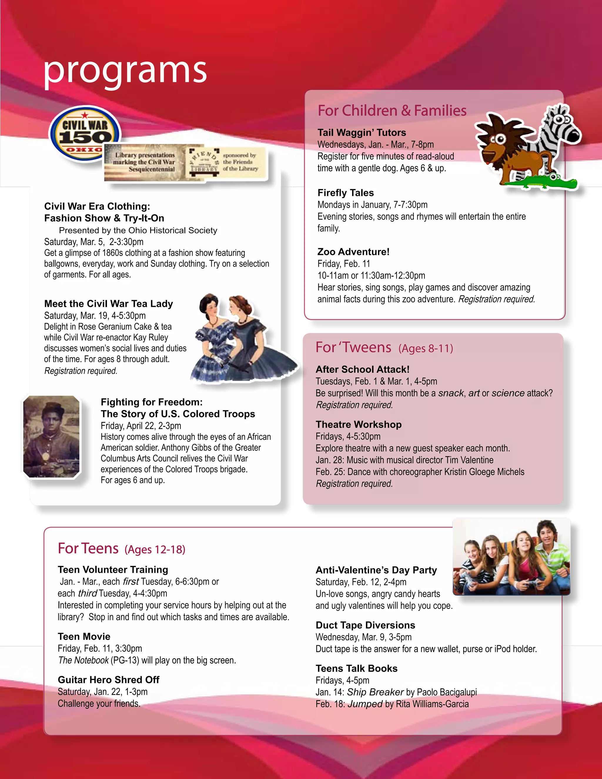 programs
                                                                        For Children & Families
                                                                        Tail Waggin’ Tutors
                                                                        Wednesdays, Jan. - Mar., 7-8pm
                                                                        Register for five minutes of read-aloud
                                                                        time with a gentle dog. Ages 6 & up.

                                                                        Firefly Tales
Civil War Era Clothing:                                                 Mondays in January, 7-7:30pm
Fashion Show & Try-It-On                                                Evening stories, songs and rhymes will entertain the entire
    Presented by the Ohio Historical Society                            family.
Saturday, Mar. 5, 2-3:30pm
Get a glimpse of 1860s clothing at a fashion show featuring             Zoo Adventure!
ballgowns, everyday, work and Sunday clothing. Try on a selection       Friday, Feb. 11
of garments. For all ages.                                              10-11am or 11:30am-12:30pm
                                                                        Hear stories, sing songs, play games and discover amazing
Meet the Civil War Tea Lady                                             animal facts during this zoo adventure. Registration required.
Saturday, Mar. 19, 4-5:30pm
Delight in Rose Geranium Cake & tea
while Civil War re-enactor Kay Ruley
discusses women’s social lives and duties                               For ‘Tweens            (Ages 8-11)
of the time. For ages 8 through adult.
Registration required.                                                  After School Attack!
                                                                        Tuesdays, Feb. 1 & Mar. 1, 4-5pm
                                                                        Be surprised! Will this month be a snack, art or science attack?
                Fighting for Freedom:                                   Registration required.
                The Story of U.S. Colored Troops
                Friday, April 22, 2-3pm                                 Theatre Workshop
                History comes alive through the eyes of an African      Fridays, 4-5:30pm
                American soldier. Anthony Gibbs of the Greater          Explore theatre with a new guest speaker each month.
                Columbus Arts Council relives the Civil War             Jan. 28: Music with musical director Tim Valentine
                experiences of the Colored Troops brigade.              Feb. 25: Dance with choreographer Kristin Gloege Michels
                For ages 6 and up.                                      Registration required.




   For Teens           (Ages 12-18)
   Teen Volunteer Training                                              Anti-Valentine’s Day Party
    Jan. - Mar., each first Tuesday, 6-6:30pm or                        Saturday, Feb. 12, 2-4pm
   each third Tuesday, 4-4:30pm                                         Un-love songs, angry candy hearts
   Interested in completing your service hours by helping out at the    and ugly valentines will help you cope.
   library? Stop in and find out which tasks and times are available.
                                                                        Duct Tape Diversions
   Teen Movie                                                           Wednesday, Mar. 9, 3-5pm
   Friday, Feb. 11, 3:30pm                                              Duct tape is the answer for a new wallet, purse or iPod holder.
   The Notebook (PG-13) will play on the big screen.
                                                                        Teens Talk Books
   Guitar Hero Shred Off                                                Fridays, 4-5pm
   Saturday, Jan. 22, 1-3pm                                             Jan. 14: Ship Breaker by Paolo Bacigalupi
   Challenge your friends.                                              Feb. 18: Jumped by Rita Williams-Garcia
 