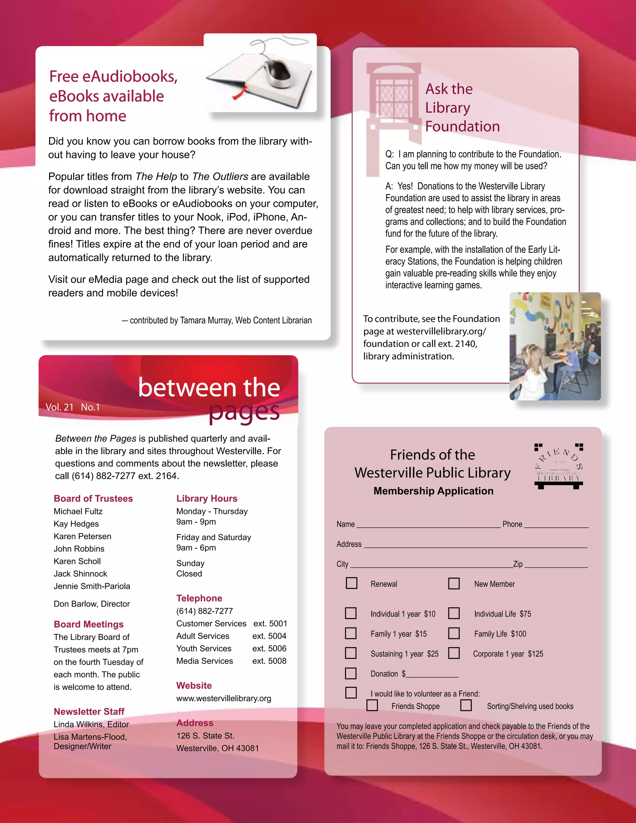 Free eAudiobooks,
eBooks available                                                                                        Ask the
                                                                                                        Library
from home
                                                                                                        Foundation
Did you know you can borrow books from the library with-
out having to leave your house?                                                            Q: I am planning to contribute to the Foundation.
                                                                                           Can you tell me how my money will be used?
Popular titles from The Help to The Outliers are available
for download straight from the library’s website. You can                                  A: Yes! Donations to the Westerville Library
                                                                                           Foundation are used to assist the library in areas
read or listen to eBooks or eAudiobooks on your computer,
                                                                                           of greatest need; to help with library services, pro-
or you can transfer titles to your Nook, iPod, iPhone, An-                                 grams and collections; and to build the Foundation
droid and more. The best thing? There are never overdue                                    fund for the future of the library.
fines! Titles expire at the end of your loan period and are
                                                                                           For example, with the installation of the Early Lit-
automatically returned to the library.                                                     eracy Stations, the Foundation is helping children
                                                                                           gain valuable pre-reading skills while they enjoy
Visit our eMedia page and check out the list of supported
                                                                                           interactive learning games.
readers and mobile devices!

                    _ contributed by Tamara Murray, Web Content Librarian           To contribute, see the Foundation
                                                                                    page at westervillelibrary.org/
                                                                                    foundation or call ext. 2140,
                                                                                    library administration.


                         between the
Vol. 21 No.1
                                            pages
  Between the Pages is published quarterly and avail-
  able in the library and sites throughout Westerville. For
  questions and comments about the newsletter, please
                                                                                      Friends of the
  call (614) 882-7277 ext. 2164.                                                 Westerville Public Library
                                                                                        Membership Application
 Board of Trustees                 Library Hours
 Michael Fultz                     Monday - Thursday
 Kay Hedges                        9am - 9pm                                Name ______________________________________ Phone _________________
 Karen Petersen                    Friday and Saturday
                                   9am - 6pm                                Address ___________________________________________________________
 John Robbins
 Karen Scholl                      Sunday                                   City ___________________________________________Zip ________________
 Jack Shinnock                     Closed
 Jennie Smith-Pariola                                                                  Renewal                           New Member
                                   Telephone
 Don Barlow, Director
                                   (614) 882-7277                                      Individual 1 year $10             Individual Life $75
 Board Meetings                    Customer Services     ext. 5001
 The Library Board of              Adult Services        ext. 5004                     Family 1 year $15                 Family Life $100
 Trustees meets at 7pm             Youth Services        ext. 5006
                                                                                       Sustaining 1 year $25            Corporate 1 year $125
 on the fourth Tuesday of          Media Services        ext. 5008
 each month. The public                                                                Donation $______________
 is welcome to attend.             Website
                                                                                       I would like to volunteer as a Friend:
                                   www.westervillelibrary.org
                                                                                              Friends Shoppe                  Sorting/Shelving used books
 Newsletter Staff
 Linda Wilkins, Editor             Address                                  You may leave your completed application and check payable to the Friends of the
 Lisa Martens-Flood,               126 S. State St.                         Westerville Public Library at the Friends Shoppe or the circulation desk, or you may
 Designer/Writer                   Westerville, OH 43081                    mail it to: Friends Shoppe, 126 S. State St., Westerville, OH 43081.
 