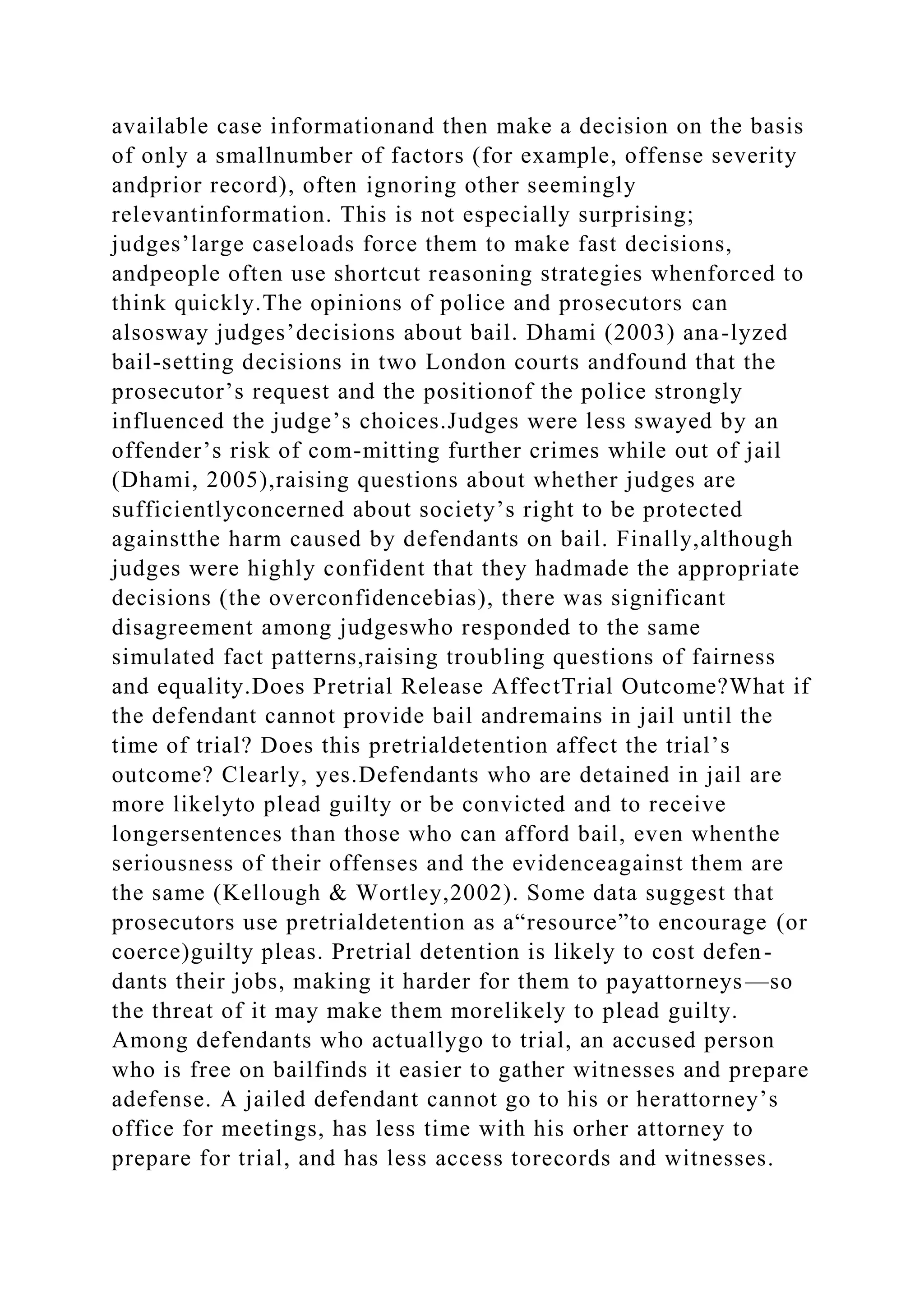 available case informationand then make a decision on the basis
of only a smallnumber of factors (for example, offense severity
andprior record), often ignoring other seemingly
relevantinformation. This is not especially surprising;
judges’large caseloads force them to make fast decisions,
andpeople often use shortcut reasoning strategies whenforced to
think quickly.The opinions of police and prosecutors can
alsosway judges’decisions about bail. Dhami (2003) ana-lyzed
bail-setting decisions in two London courts andfound that the
prosecutor’s request and the positionof the police strongly
influenced the judge’s choices.Judges were less swayed by an
offender’s risk of com-mitting further crimes while out of jail
(Dhami, 2005),raising questions about whether judges are
sufficientlyconcerned about society’s right to be protected
againstthe harm caused by defendants on bail. Finally,although
judges were highly confident that they hadmade the appropriate
decisions (the overconfidencebias), there was significant
disagreement among judgeswho responded to the same
simulated fact patterns,raising troubling questions of fairness
and equality.Does Pretrial Release AffectTrial Outcome?What if
the defendant cannot provide bail andremains in jail until the
time of trial? Does this pretrialdetention affect the trial’s
outcome? Clearly, yes.Defendants who are detained in jail are
more likelyto plead guilty or be convicted and to receive
longersentences than those who can afford bail, even whenthe
seriousness of their offenses and the evidenceagainst them are
the same (Kellough & Wortley,2002). Some data suggest that
prosecutors use pretrialdetention as a“resource”to encourage (or
coerce)guilty pleas. Pretrial detention is likely to cost defen-
dants their jobs, making it harder for them to payattorneys—so
the threat of it may make them morelikely to plead guilty.
Among defendants who actuallygo to trial, an accused person
who is free on bailfinds it easier to gather witnesses and prepare
adefense. A jailed defendant cannot go to his or herattorney’s
office for meetings, has less time with his orher attorney to
prepare for trial, and has less access torecords and witnesses.
 