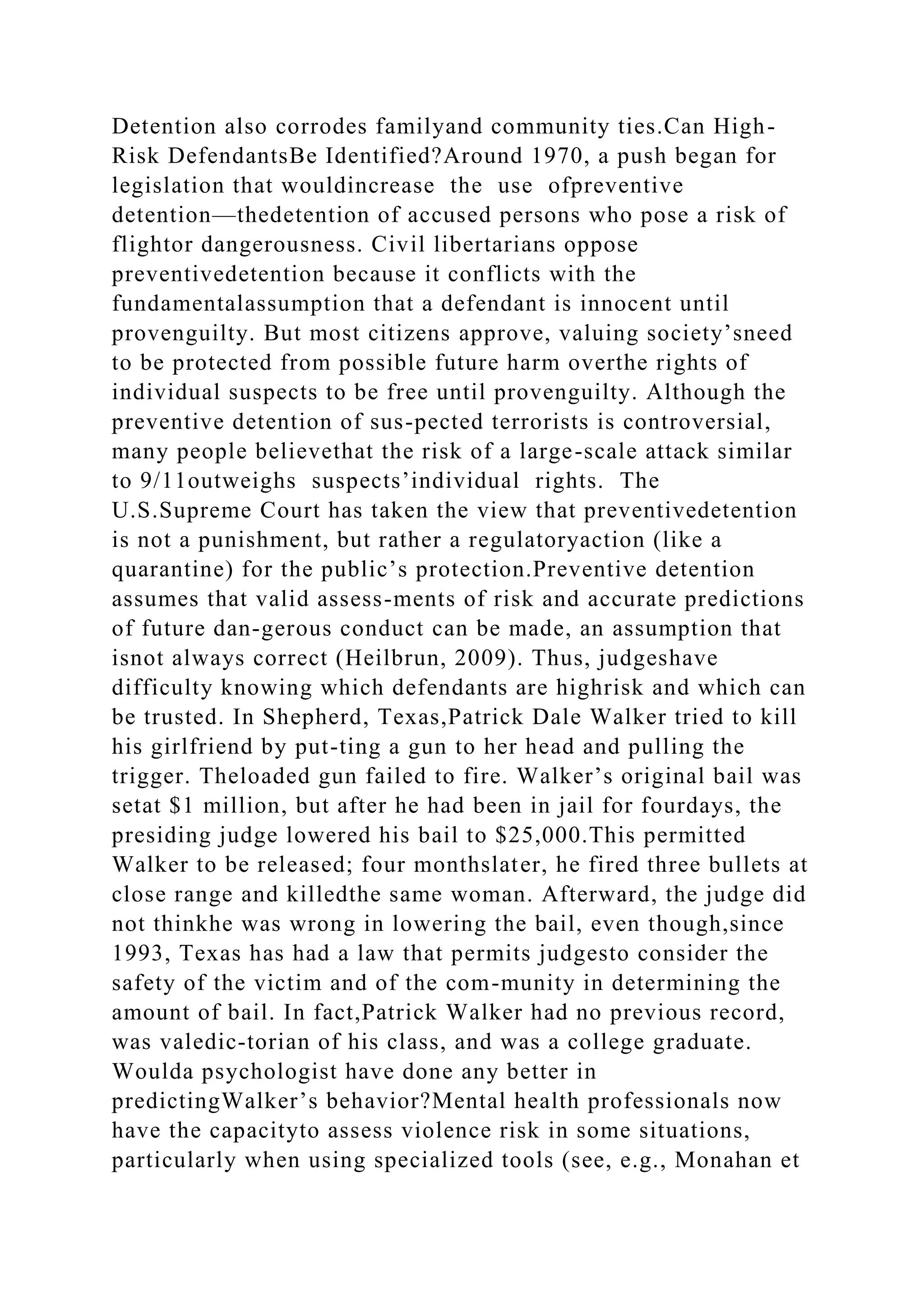 Detention also corrodes familyand community ties.Can High-
Risk DefendantsBe Identified?Around 1970, a push began for
legislation that wouldincrease the use ofpreventive
detention—thedetention of accused persons who pose a risk of
flightor dangerousness. Civil libertarians oppose
preventivedetention because it conflicts with the
fundamentalassumption that a defendant is innocent until
provenguilty. But most citizens approve, valuing society’sneed
to be protected from possible future harm overthe rights of
individual suspects to be free until provenguilty. Although the
preventive detention of sus-pected terrorists is controversial,
many people believethat the risk of a large-scale attack similar
to 9/11outweighs suspects’individual rights. The
U.S.Supreme Court has taken the view that preventivedetention
is not a punishment, but rather a regulatoryaction (like a
quarantine) for the public’s protection.Preventive detention
assumes that valid assess-ments of risk and accurate predictions
of future dan-gerous conduct can be made, an assumption that
isnot always correct (Heilbrun, 2009). Thus, judgeshave
difficulty knowing which defendants are highrisk and which can
be trusted. In Shepherd, Texas,Patrick Dale Walker tried to kill
his girlfriend by put-ting a gun to her head and pulling the
trigger. Theloaded gun failed to fire. Walker’s original bail was
setat $1 million, but after he had been in jail for fourdays, the
presiding judge lowered his bail to $25,000.This permitted
Walker to be released; four monthslater, he fired three bullets at
close range and killedthe same woman. Afterward, the judge did
not thinkhe was wrong in lowering the bail, even though,since
1993, Texas has had a law that permits judgesto consider the
safety of the victim and of the com-munity in determining the
amount of bail. In fact,Patrick Walker had no previous record,
was valedic-torian of his class, and was a college graduate.
Woulda psychologist have done any better in
predictingWalker’s behavior?Mental health professionals now
have the capacityto assess violence risk in some situations,
particularly when using specialized tools (see, e.g., Monahan et
 
