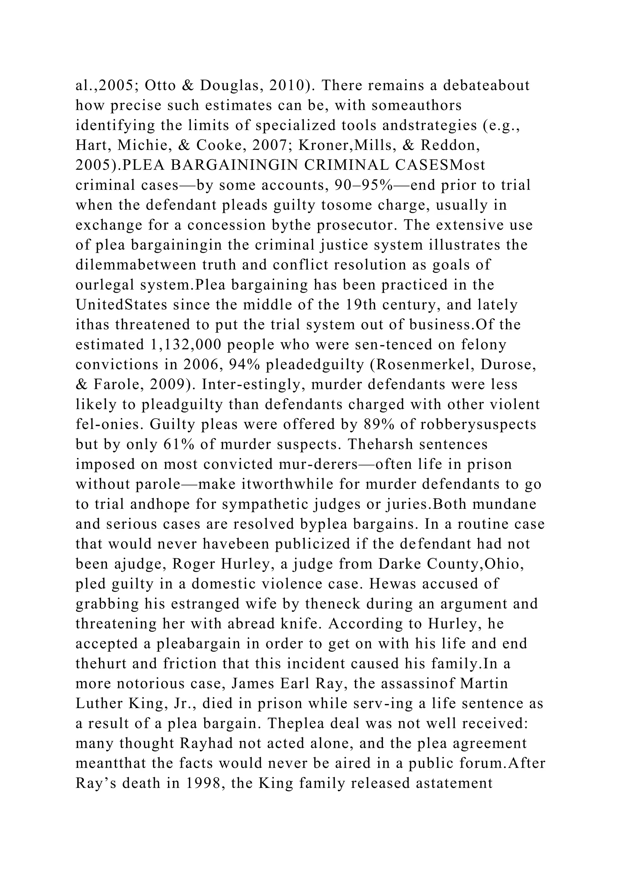 al.,2005; Otto & Douglas, 2010). There remains a debateabout
how precise such estimates can be, with someauthors
identifying the limits of specialized tools andstrategies (e.g.,
Hart, Michie, & Cooke, 2007; Kroner,Mills, & Reddon,
2005).PLEA BARGAININGIN CRIMINAL CASESMost
criminal cases—by some accounts, 90–95%—end prior to trial
when the defendant pleads guilty tosome charge, usually in
exchange for a concession bythe prosecutor. The extensive use
of plea bargainingin the criminal justice system illustrates the
dilemmabetween truth and conflict resolution as goals of
ourlegal system.Plea bargaining has been practiced in the
UnitedStates since the middle of the 19th century, and lately
ithas threatened to put the trial system out of business.Of the
estimated 1,132,000 people who were sen-tenced on felony
convictions in 2006, 94% pleadedguilty (Rosenmerkel, Durose,
& Farole, 2009). Inter-estingly, murder defendants were less
likely to pleadguilty than defendants charged with other violent
fel-onies. Guilty pleas were offered by 89% of robberysuspects
but by only 61% of murder suspects. Theharsh sentences
imposed on most convicted mur-derers—often life in prison
without parole—make itworthwhile for murder defendants to go
to trial andhope for sympathetic judges or juries.Both mundane
and serious cases are resolved byplea bargains. In a routine case
that would never havebeen publicized if the defendant had not
been ajudge, Roger Hurley, a judge from Darke County,Ohio,
pled guilty in a domestic violence case. Hewas accused of
grabbing his estranged wife by theneck during an argument and
threatening her with abread knife. According to Hurley, he
accepted a pleabargain in order to get on with his life and end
thehurt and friction that this incident caused his family.In a
more notorious case, James Earl Ray, the assassinof Martin
Luther King, Jr., died in prison while serv-ing a life sentence as
a result of a plea bargain. Theplea deal was not well received:
many thought Rayhad not acted alone, and the plea agreement
meantthat the facts would never be aired in a public forum.After
Ray’s death in 1998, the King family released astatement
 