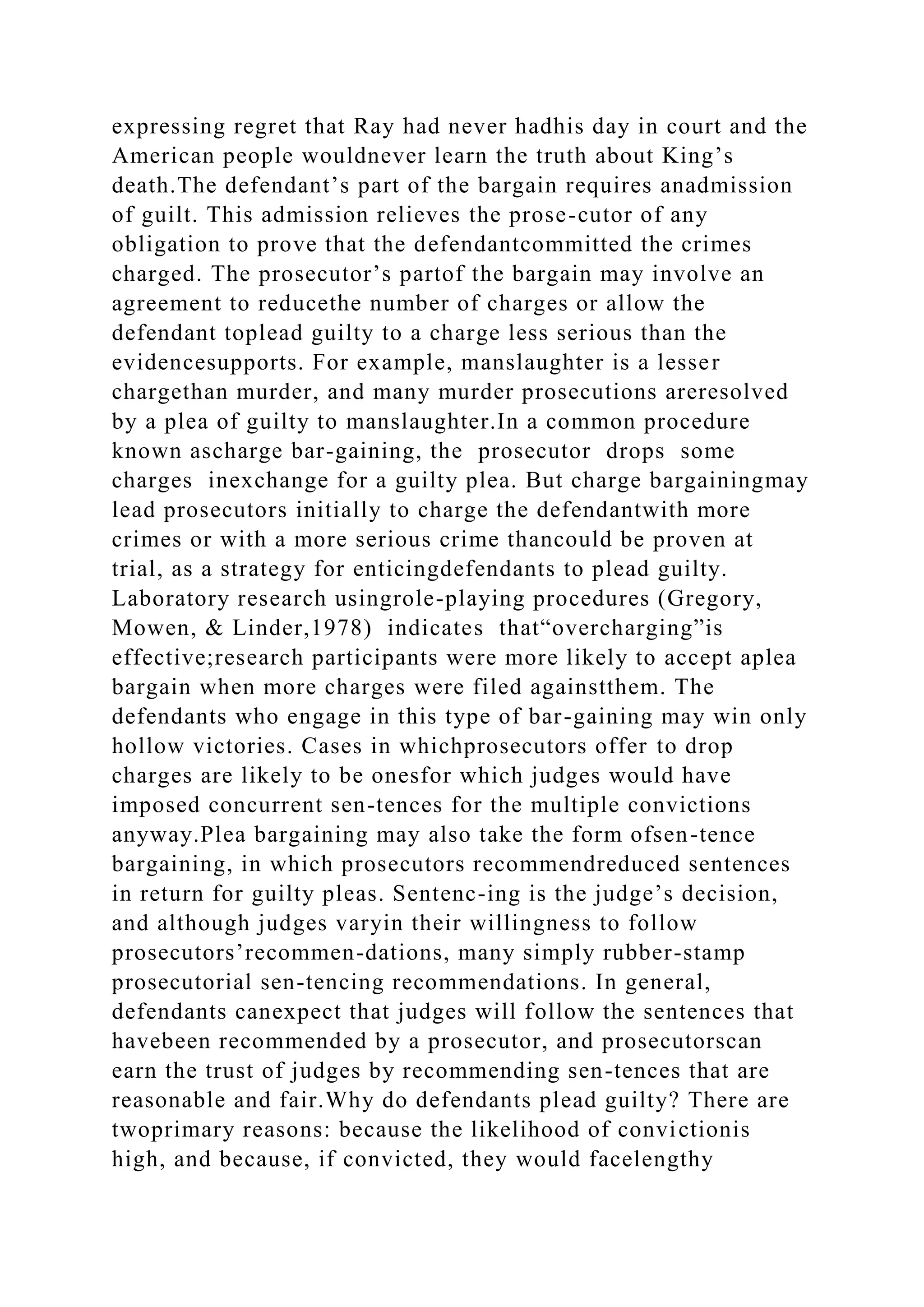 expressing regret that Ray had never hadhis day in court and the
American people wouldnever learn the truth about King’s
death.The defendant’s part of the bargain requires anadmission
of guilt. This admission relieves the prose-cutor of any
obligation to prove that the defendantcommitted the crimes
charged. The prosecutor’s partof the bargain may involve an
agreement to reducethe number of charges or allow the
defendant toplead guilty to a charge less serious than the
evidencesupports. For example, manslaughter is a lesser
chargethan murder, and many murder prosecutions areresolved
by a plea of guilty to manslaughter.In a common procedure
known ascharge bar-gaining, the prosecutor drops some
charges inexchange for a guilty plea. But charge bargainingmay
lead prosecutors initially to charge the defendantwith more
crimes or with a more serious crime thancould be proven at
trial, as a strategy for enticingdefendants to plead guilty.
Laboratory research usingrole-playing procedures (Gregory,
Mowen, & Linder,1978) indicates that“overcharging”is
effective;research participants were more likely to accept aplea
bargain when more charges were filed againstthem. The
defendants who engage in this type of bar-gaining may win only
hollow victories. Cases in whichprosecutors offer to drop
charges are likely to be onesfor which judges would have
imposed concurrent sen-tences for the multiple convictions
anyway.Plea bargaining may also take the form ofsen-tence
bargaining, in which prosecutors recommendreduced sentences
in return for guilty pleas. Sentenc-ing is the judge’s decision,
and although judges varyin their willingness to follow
prosecutors’recommen-dations, many simply rubber-stamp
prosecutorial sen-tencing recommendations. In general,
defendants canexpect that judges will follow the sentences that
havebeen recommended by a prosecutor, and prosecutorscan
earn the trust of judges by recommending sen-tences that are
reasonable and fair.Why do defendants plead guilty? There are
twoprimary reasons: because the likelihood of convictionis
high, and because, if convicted, they would facelengthy
 