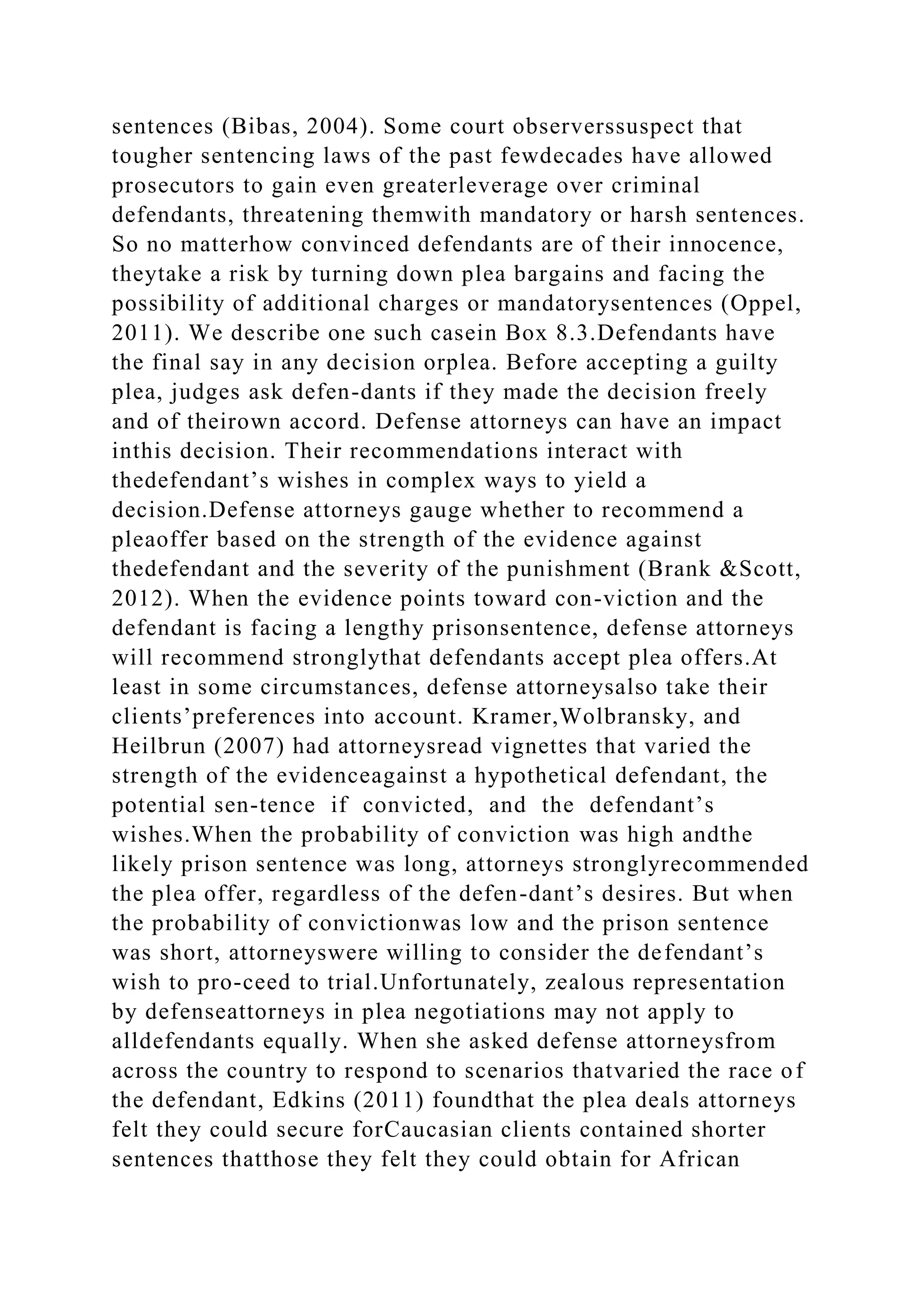 sentences (Bibas, 2004). Some court observerssuspect that
tougher sentencing laws of the past fewdecades have allowed
prosecutors to gain even greaterleverage over criminal
defendants, threatening themwith mandatory or harsh sentences.
So no matterhow convinced defendants are of their innocence,
theytake a risk by turning down plea bargains and facing the
possibility of additional charges or mandatorysentences (Oppel,
2011). We describe one such casein Box 8.3.Defendants have
the final say in any decision orplea. Before accepting a guilty
plea, judges ask defen-dants if they made the decision freely
and of theirown accord. Defense attorneys can have an impact
inthis decision. Their recommendations interact with
thedefendant’s wishes in complex ways to yield a
decision.Defense attorneys gauge whether to recommend a
pleaoffer based on the strength of the evidence against
thedefendant and the severity of the punishment (Brank &Scott,
2012). When the evidence points toward con-viction and the
defendant is facing a lengthy prisonsentence, defense attorneys
will recommend stronglythat defendants accept plea offers.At
least in some circumstances, defense attorneysalso take their
clients’preferences into account. Kramer,Wolbransky, and
Heilbrun (2007) had attorneysread vignettes that varied the
strength of the evidenceagainst a hypothetical defendant, the
potential sen-tence if convicted, and the defendant’s
wishes.When the probability of conviction was high andthe
likely prison sentence was long, attorneys stronglyrecommended
the plea offer, regardless of the defen-dant’s desires. But when
the probability of convictionwas low and the prison sentence
was short, attorneyswere willing to consider the defendant’s
wish to pro-ceed to trial.Unfortunately, zealous representation
by defenseattorneys in plea negotiations may not apply to
alldefendants equally. When she asked defense attorneysfrom
across the country to respond to scenarios thatvaried the race of
the defendant, Edkins (2011) foundthat the plea deals attorneys
felt they could secure forCaucasian clients contained shorter
sentences thatthose they felt they could obtain for African
 