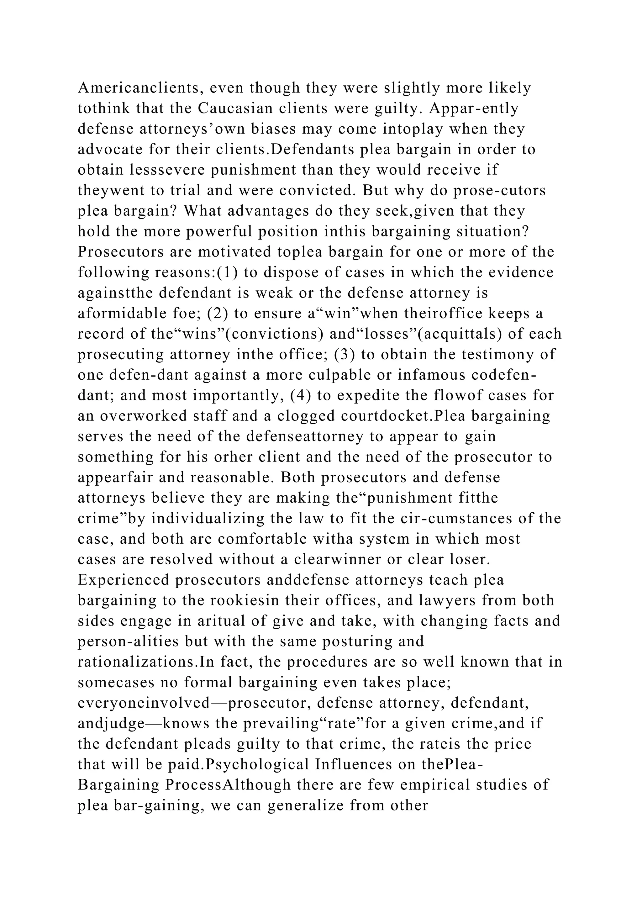 Americanclients, even though they were slightly more likely
tothink that the Caucasian clients were guilty. Appar-ently
defense attorneys’own biases may come intoplay when they
advocate for their clients.Defendants plea bargain in order to
obtain lesssevere punishment than they would receive if
theywent to trial and were convicted. But why do prose-cutors
plea bargain? What advantages do they seek,given that they
hold the more powerful position inthis bargaining situation?
Prosecutors are motivated toplea bargain for one or more of the
following reasons:(1) to dispose of cases in which the evidence
againstthe defendant is weak or the defense attorney is
aformidable foe; (2) to ensure a“win”when theiroffice keeps a
record of the“wins”(convictions) and“losses”(acquittals) of each
prosecuting attorney inthe office; (3) to obtain the testimony of
one defen-dant against a more culpable or infamous codefen-
dant; and most importantly, (4) to expedite the flowof cases for
an overworked staff and a clogged courtdocket.Plea bargaining
serves the need of the defenseattorney to appear to gain
something for his orher client and the need of the prosecutor to
appearfair and reasonable. Both prosecutors and defense
attorneys believe they are making the“punishment fitthe
crime”by individualizing the law to fit the cir-cumstances of the
case, and both are comfortable witha system in which most
cases are resolved without a clearwinner or clear loser.
Experienced prosecutors anddefense attorneys teach plea
bargaining to the rookiesin their offices, and lawyers from both
sides engage in aritual of give and take, with changing facts and
person-alities but with the same posturing and
rationalizations.In fact, the procedures are so well known that in
somecases no formal bargaining even takes place;
everyoneinvolved—prosecutor, defense attorney, defendant,
andjudge—knows the prevailing“rate”for a given crime,and if
the defendant pleads guilty to that crime, the rateis the price
that will be paid.Psychological Influences on thePlea-
Bargaining ProcessAlthough there are few empirical studies of
plea bar-gaining, we can generalize from other
 