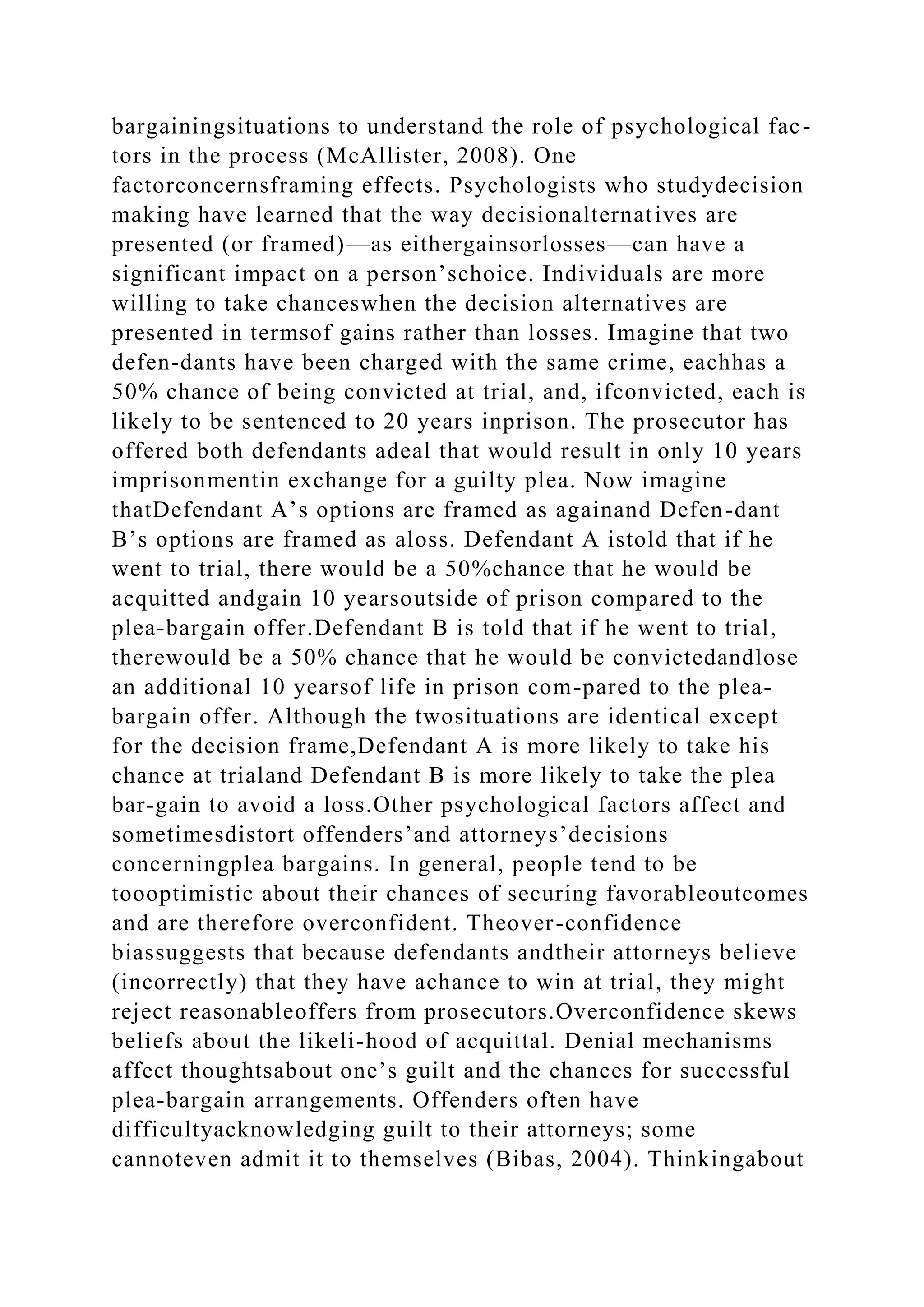 bargainingsituations to understand the role of psychological fac-
tors in the process (McAllister, 2008). One
factorconcernsframing effects. Psychologists who studydecision
making have learned that the way decisionalternatives are
presented (or framed)—as eithergainsorlosses—can have a
significant impact on a person’schoice. Individuals are more
willing to take chanceswhen the decision alternatives are
presented in termsof gains rather than losses. Imagine that two
defen-dants have been charged with the same crime, eachhas a
50% chance of being convicted at trial, and, ifconvicted, each is
likely to be sentenced to 20 years inprison. The prosecutor has
offered both defendants adeal that would result in only 10 years
imprisonmentin exchange for a guilty plea. Now imagine
thatDefendant A’s options are framed as againand Defen-dant
B’s options are framed as aloss. Defendant A istold that if he
went to trial, there would be a 50%chance that he would be
acquitted andgain 10 yearsoutside of prison compared to the
plea-bargain offer.Defendant B is told that if he went to trial,
therewould be a 50% chance that he would be convictedandlose
an additional 10 yearsof life in prison com-pared to the plea-
bargain offer. Although the twosituations are identical except
for the decision frame,Defendant A is more likely to take his
chance at trialand Defendant B is more likely to take the plea
bar-gain to avoid a loss.Other psychological factors affect and
sometimesdistort offenders’and attorneys’decisions
concerningplea bargains. In general, people tend to be
toooptimistic about their chances of securing favorableoutcomes
and are therefore overconfident. Theover-confidence
biassuggests that because defendants andtheir attorneys believe
(incorrectly) that they have achance to win at trial, they might
reject reasonableoffers from prosecutors.Overconfidence skews
beliefs about the likeli-hood of acquittal. Denial mechanisms
affect thoughtsabout one’s guilt and the chances for successful
plea-bargain arrangements. Offenders often have
difficultyacknowledging guilt to their attorneys; some
cannoteven admit it to themselves (Bibas, 2004). Thinkingabout
 