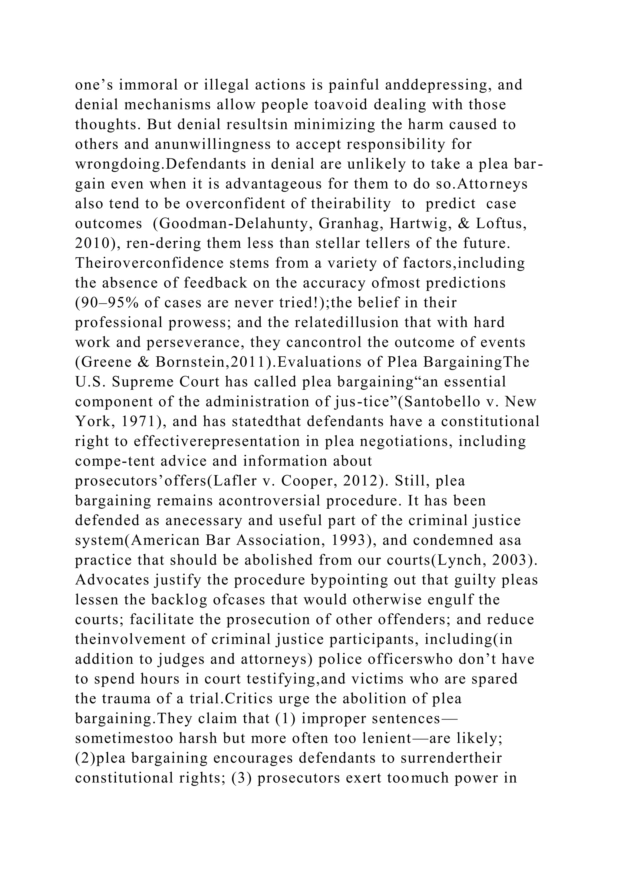 one’s immoral or illegal actions is painful anddepressing, and
denial mechanisms allow people toavoid dealing with those
thoughts. But denial resultsin minimizing the harm caused to
others and anunwillingness to accept responsibility for
wrongdoing.Defendants in denial are unlikely to take a plea bar-
gain even when it is advantageous for them to do so.Attorneys
also tend to be overconfident of theirability to predict case
outcomes (Goodman-Delahunty, Granhag, Hartwig, & Loftus,
2010), ren-dering them less than stellar tellers of the future.
Theiroverconfidence stems from a variety of factors,including
the absence of feedback on the accuracy ofmost predictions
(90–95% of cases are never tried!);the belief in their
professional prowess; and the relatedillusion that with hard
work and perseverance, they cancontrol the outcome of events
(Greene & Bornstein,2011).Evaluations of Plea BargainingThe
U.S. Supreme Court has called plea bargaining“an essential
component of the administration of jus-tice”(Santobello v. New
York, 1971), and has statedthat defendants have a constitutional
right to effectiverepresentation in plea negotiations, including
compe-tent advice and information about
prosecutors’offers(Lafler v. Cooper, 2012). Still, plea
bargaining remains acontroversial procedure. It has been
defended as anecessary and useful part of the criminal justice
system(American Bar Association, 1993), and condemned asa
practice that should be abolished from our courts(Lynch, 2003).
Advocates justify the procedure bypointing out that guilty pleas
lessen the backlog ofcases that would otherwise engulf the
courts; facilitate the prosecution of other offenders; and reduce
theinvolvement of criminal justice participants, including(in
addition to judges and attorneys) police officerswho don’t have
to spend hours in court testifying,and victims who are spared
the trauma of a trial.Critics urge the abolition of plea
bargaining.They claim that (1) improper sentences—
sometimestoo harsh but more often too lenient—are likely;
(2)plea bargaining encourages defendants to surrendertheir
constitutional rights; (3) prosecutors exert toomuch power in
 
