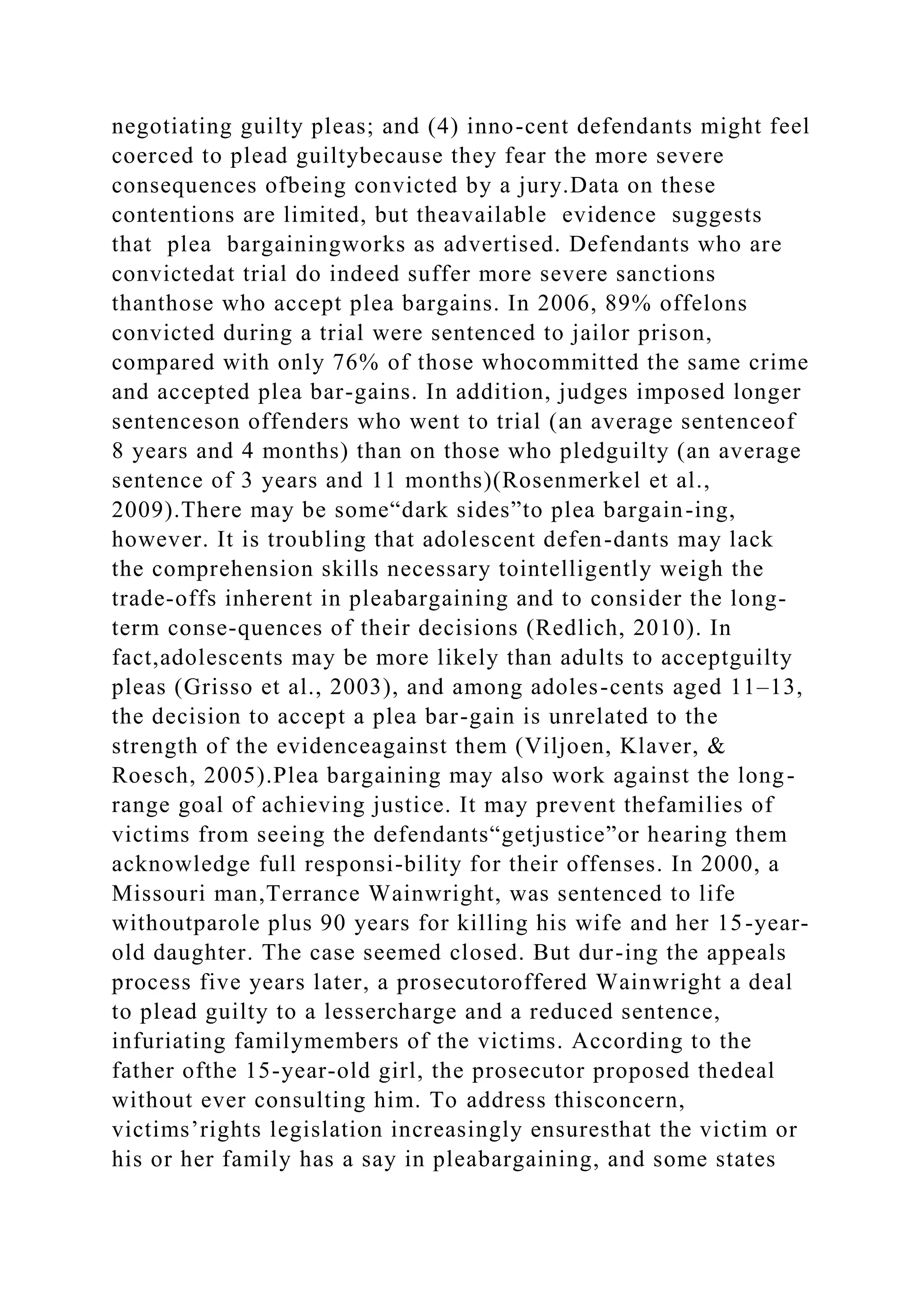negotiating guilty pleas; and (4) inno-cent defendants might feel
coerced to plead guiltybecause they fear the more severe
consequences ofbeing convicted by a jury.Data on these
contentions are limited, but theavailable evidence suggests
that plea bargainingworks as advertised. Defendants who are
convictedat trial do indeed suffer more severe sanctions
thanthose who accept plea bargains. In 2006, 89% offelons
convicted during a trial were sentenced to jailor prison,
compared with only 76% of those whocommitted the same crime
and accepted plea bar-gains. In addition, judges imposed longer
sentenceson offenders who went to trial (an average sentenceof
8 years and 4 months) than on those who pledguilty (an average
sentence of 3 years and 11 months)(Rosenmerkel et al.,
2009).There may be some“dark sides”to plea bargain-ing,
however. It is troubling that adolescent defen-dants may lack
the comprehension skills necessary tointelligently weigh the
trade-offs inherent in pleabargaining and to consider the long-
term conse-quences of their decisions (Redlich, 2010). In
fact,adolescents may be more likely than adults to acceptguilty
pleas (Grisso et al., 2003), and among adoles-cents aged 11–13,
the decision to accept a plea bar-gain is unrelated to the
strength of the evidenceagainst them (Viljoen, Klaver, &
Roesch, 2005).Plea bargaining may also work against the long-
range goal of achieving justice. It may prevent thefamilies of
victims from seeing the defendants“getjustice”or hearing them
acknowledge full responsi-bility for their offenses. In 2000, a
Missouri man,Terrance Wainwright, was sentenced to life
withoutparole plus 90 years for killing his wife and her 15-year-
old daughter. The case seemed closed. But dur-ing the appeals
process five years later, a prosecutoroffered Wainwright a deal
to plead guilty to a lessercharge and a reduced sentence,
infuriating familymembers of the victims. According to the
father ofthe 15-year-old girl, the prosecutor proposed thedeal
without ever consulting him. To address thisconcern,
victims’rights legislation increasingly ensuresthat the victim or
his or her family has a say in pleabargaining, and some states
 