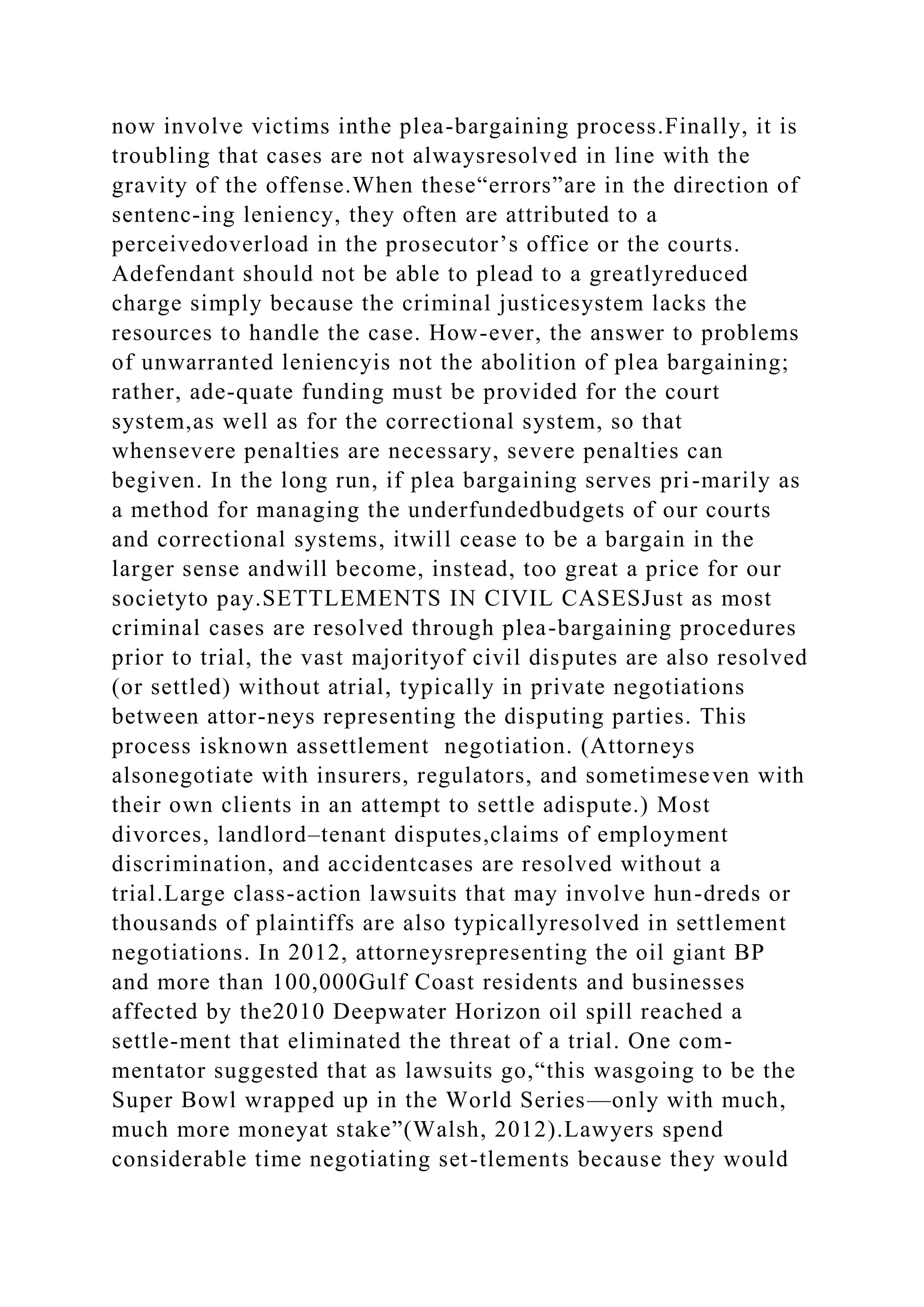 now involve victims inthe plea-bargaining process.Finally, it is
troubling that cases are not alwaysresolved in line with the
gravity of the offense.When these“errors”are in the direction of
sentenc-ing leniency, they often are attributed to a
perceivedoverload in the prosecutor’s office or the courts.
Adefendant should not be able to plead to a greatlyreduced
charge simply because the criminal justicesystem lacks the
resources to handle the case. How-ever, the answer to problems
of unwarranted leniencyis not the abolition of plea bargaining;
rather, ade-quate funding must be provided for the court
system,as well as for the correctional system, so that
whensevere penalties are necessary, severe penalties can
begiven. In the long run, if plea bargaining serves pri-marily as
a method for managing the underfundedbudgets of our courts
and correctional systems, itwill cease to be a bargain in the
larger sense andwill become, instead, too great a price for our
societyto pay.SETTLEMENTS IN CIVIL CASESJust as most
criminal cases are resolved through plea-bargaining procedures
prior to trial, the vast majorityof civil disputes are also resolved
(or settled) without atrial, typically in private negotiations
between attor-neys representing the disputing parties. This
process isknown assettlement negotiation. (Attorneys
alsonegotiate with insurers, regulators, and sometimeseven with
their own clients in an attempt to settle adispute.) Most
divorces, landlord–tenant disputes,claims of employment
discrimination, and accidentcases are resolved without a
trial.Large class-action lawsuits that may involve hun-dreds or
thousands of plaintiffs are also typicallyresolved in settlement
negotiations. In 2012, attorneysrepresenting the oil giant BP
and more than 100,000Gulf Coast residents and businesses
affected by the2010 Deepwater Horizon oil spill reached a
settle-ment that eliminated the threat of a trial. One com-
mentator suggested that as lawsuits go,“this wasgoing to be the
Super Bowl wrapped up in the World Series—only with much,
much more moneyat stake”(Walsh, 2012).Lawyers spend
considerable time negotiating set-tlements because they would
 