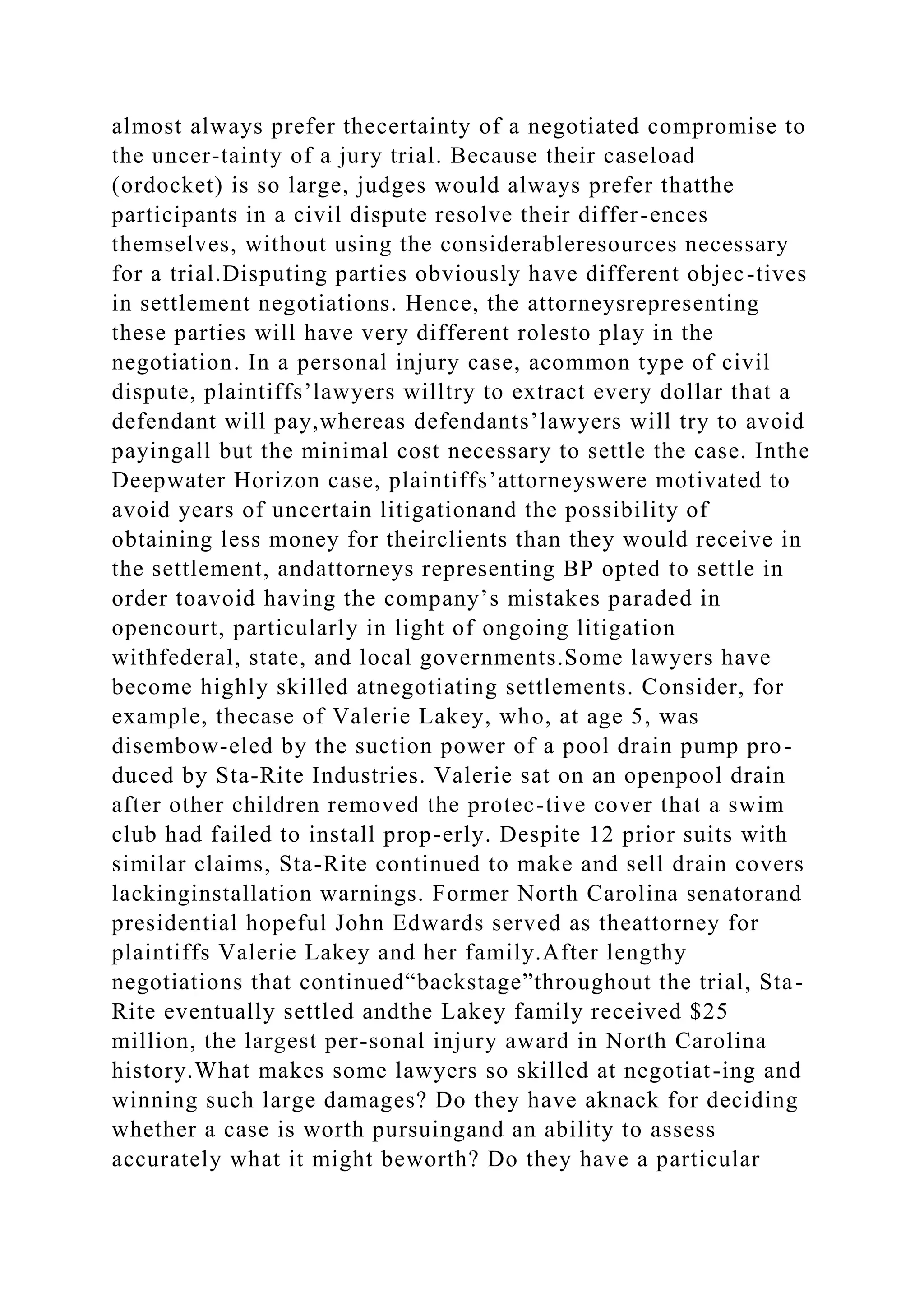 almost always prefer thecertainty of a negotiated compromise to
the uncer-tainty of a jury trial. Because their caseload
(ordocket) is so large, judges would always prefer thatthe
participants in a civil dispute resolve their differ-ences
themselves, without using the considerableresources necessary
for a trial.Disputing parties obviously have different objec-tives
in settlement negotiations. Hence, the attorneysrepresenting
these parties will have very different rolesto play in the
negotiation. In a personal injury case, acommon type of civil
dispute, plaintiffs’lawyers willtry to extract every dollar that a
defendant will pay,whereas defendants’lawyers will try to avoid
payingall but the minimal cost necessary to settle the case. Inthe
Deepwater Horizon case, plaintiffs’attorneyswere motivated to
avoid years of uncertain litigationand the possibility of
obtaining less money for theirclients than they would receive in
the settlement, andattorneys representing BP opted to settle in
order toavoid having the company’s mistakes paraded in
opencourt, particularly in light of ongoing litigation
withfederal, state, and local governments.Some lawyers have
become highly skilled atnegotiating settlements. Consider, for
example, thecase of Valerie Lakey, who, at age 5, was
disembow-eled by the suction power of a pool drain pump pro-
duced by Sta-Rite Industries. Valerie sat on an openpool drain
after other children removed the protec-tive cover that a swim
club had failed to install prop-erly. Despite 12 prior suits with
similar claims, Sta-Rite continued to make and sell drain covers
lackinginstallation warnings. Former North Carolina senatorand
presidential hopeful John Edwards served as theattorney for
plaintiffs Valerie Lakey and her family.After lengthy
negotiations that continued“backstage”throughout the trial, Sta-
Rite eventually settled andthe Lakey family received $25
million, the largest per-sonal injury award in North Carolina
history.What makes some lawyers so skilled at negotiat-ing and
winning such large damages? Do they have aknack for deciding
whether a case is worth pursuingand an ability to assess
accurately what it might beworth? Do they have a particular
 