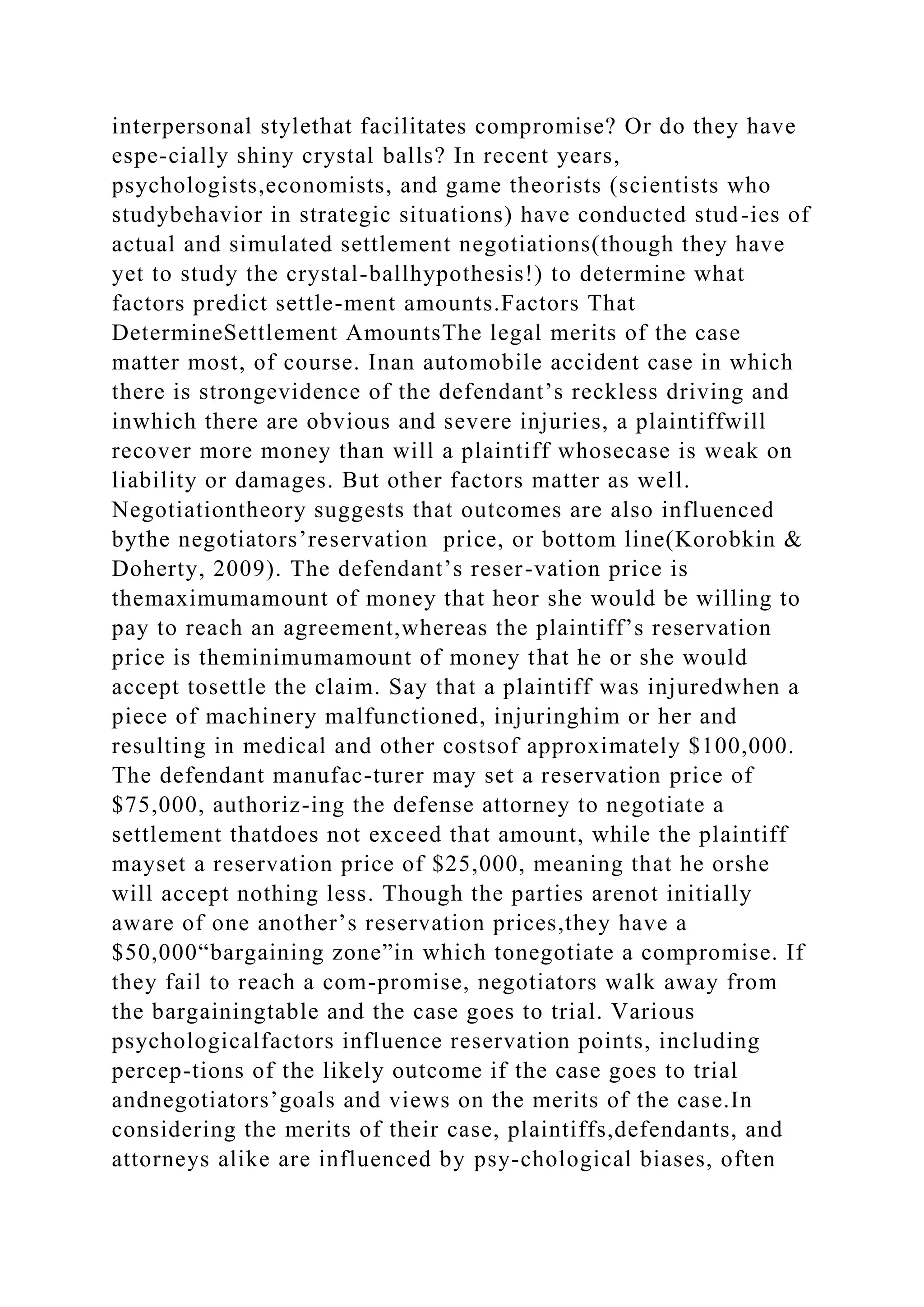 interpersonal stylethat facilitates compromise? Or do they have
espe-cially shiny crystal balls? In recent years,
psychologists,economists, and game theorists (scientists who
studybehavior in strategic situations) have conducted stud-ies of
actual and simulated settlement negotiations(though they have
yet to study the crystal-ballhypothesis!) to determine what
factors predict settle-ment amounts.Factors That
DetermineSettlement AmountsThe legal merits of the case
matter most, of course. Inan automobile accident case in which
there is strongevidence of the defendant’s reckless driving and
inwhich there are obvious and severe injuries, a plaintiffwill
recover more money than will a plaintiff whosecase is weak on
liability or damages. But other factors matter as well.
Negotiationtheory suggests that outcomes are also influenced
bythe negotiators’reservation price, or bottom line(Korobkin &
Doherty, 2009). The defendant’s reser-vation price is
themaximumamount of money that heor she would be willing to
pay to reach an agreement,whereas the plaintiff’s reservation
price is theminimumamount of money that he or she would
accept tosettle the claim. Say that a plaintiff was injuredwhen a
piece of machinery malfunctioned, injuringhim or her and
resulting in medical and other costsof approximately $100,000.
The defendant manufac-turer may set a reservation price of
$75,000, authoriz-ing the defense attorney to negotiate a
settlement thatdoes not exceed that amount, while the plaintiff
mayset a reservation price of $25,000, meaning that he orshe
will accept nothing less. Though the parties arenot initially
aware of one another’s reservation prices,they have a
$50,000“bargaining zone”in which tonegotiate a compromise. If
they fail to reach a com-promise, negotiators walk away from
the bargainingtable and the case goes to trial. Various
psychologicalfactors influence reservation points, including
percep-tions of the likely outcome if the case goes to trial
andnegotiators’goals and views on the merits of the case.In
considering the merits of their case, plaintiffs,defendants, and
attorneys alike are influenced by psy-chological biases, often
 
