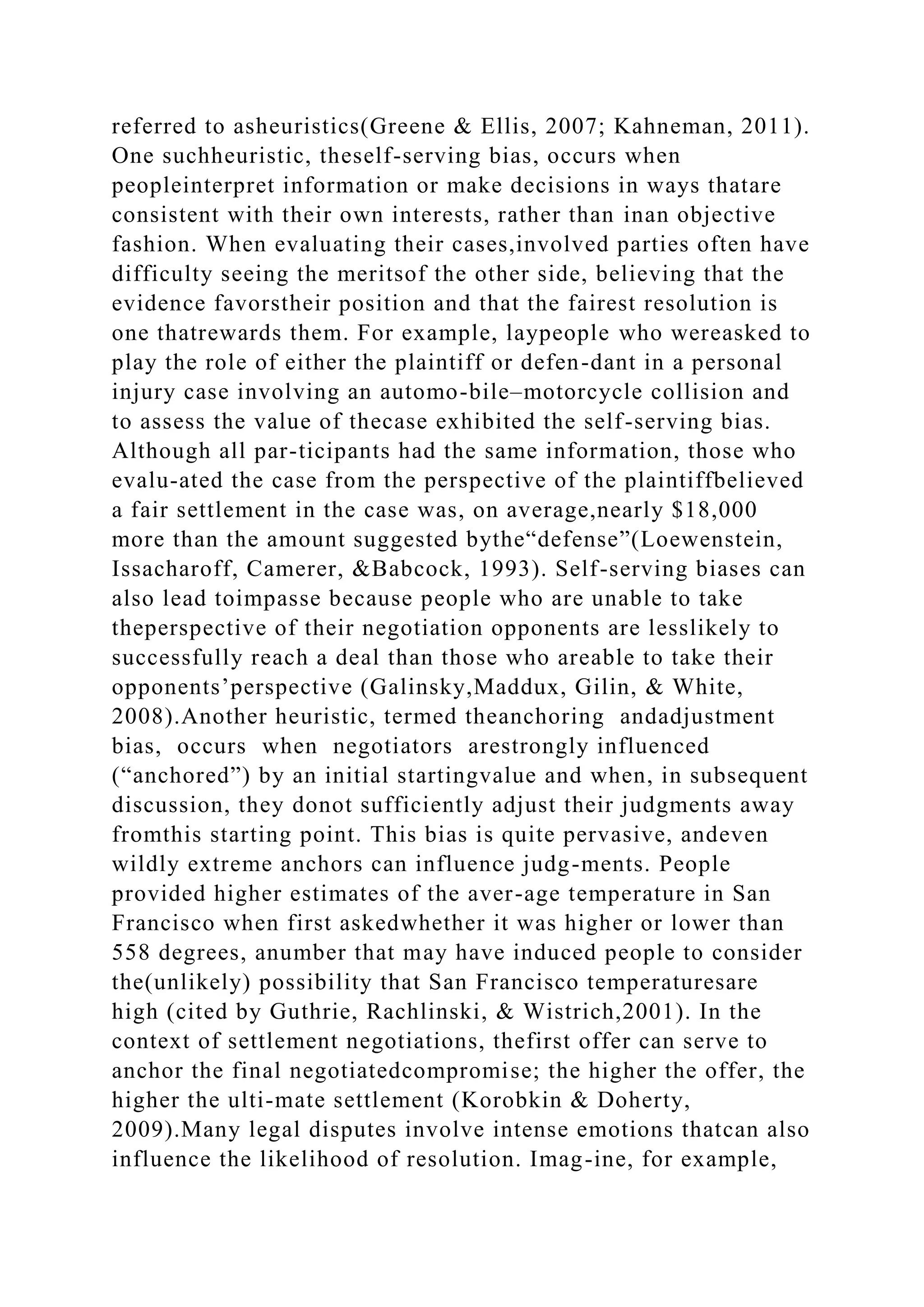 referred to asheuristics(Greene & Ellis, 2007; Kahneman, 2011).
One suchheuristic, theself-serving bias, occurs when
peopleinterpret information or make decisions in ways thatare
consistent with their own interests, rather than inan objective
fashion. When evaluating their cases,involved parties often have
difficulty seeing the meritsof the other side, believing that the
evidence favorstheir position and that the fairest resolution is
one thatrewards them. For example, laypeople who wereasked to
play the role of either the plaintiff or defen-dant in a personal
injury case involving an automo-bile–motorcycle collision and
to assess the value of thecase exhibited the self-serving bias.
Although all par-ticipants had the same information, those who
evalu-ated the case from the perspective of the plaintiffbelieved
a fair settlement in the case was, on average,nearly $18,000
more than the amount suggested bythe“defense”(Loewenstein,
Issacharoff, Camerer, &Babcock, 1993). Self-serving biases can
also lead toimpasse because people who are unable to take
theperspective of their negotiation opponents are lesslikely to
successfully reach a deal than those who areable to take their
opponents’perspective (Galinsky,Maddux, Gilin, & White,
2008).Another heuristic, termed theanchoring andadjustment
bias, occurs when negotiators arestrongly influenced
(“anchored”) by an initial startingvalue and when, in subsequent
discussion, they donot sufficiently adjust their judgments away
fromthis starting point. This bias is quite pervasive, andeven
wildly extreme anchors can influence judg-ments. People
provided higher estimates of the aver-age temperature in San
Francisco when first askedwhether it was higher or lower than
558 degrees, anumber that may have induced people to consider
the(unlikely) possibility that San Francisco temperaturesare
high (cited by Guthrie, Rachlinski, & Wistrich,2001). In the
context of settlement negotiations, thefirst offer can serve to
anchor the final negotiatedcompromise; the higher the offer, the
higher the ulti-mate settlement (Korobkin & Doherty,
2009).Many legal disputes involve intense emotions thatcan also
influence the likelihood of resolution. Imag-ine, for example,
 