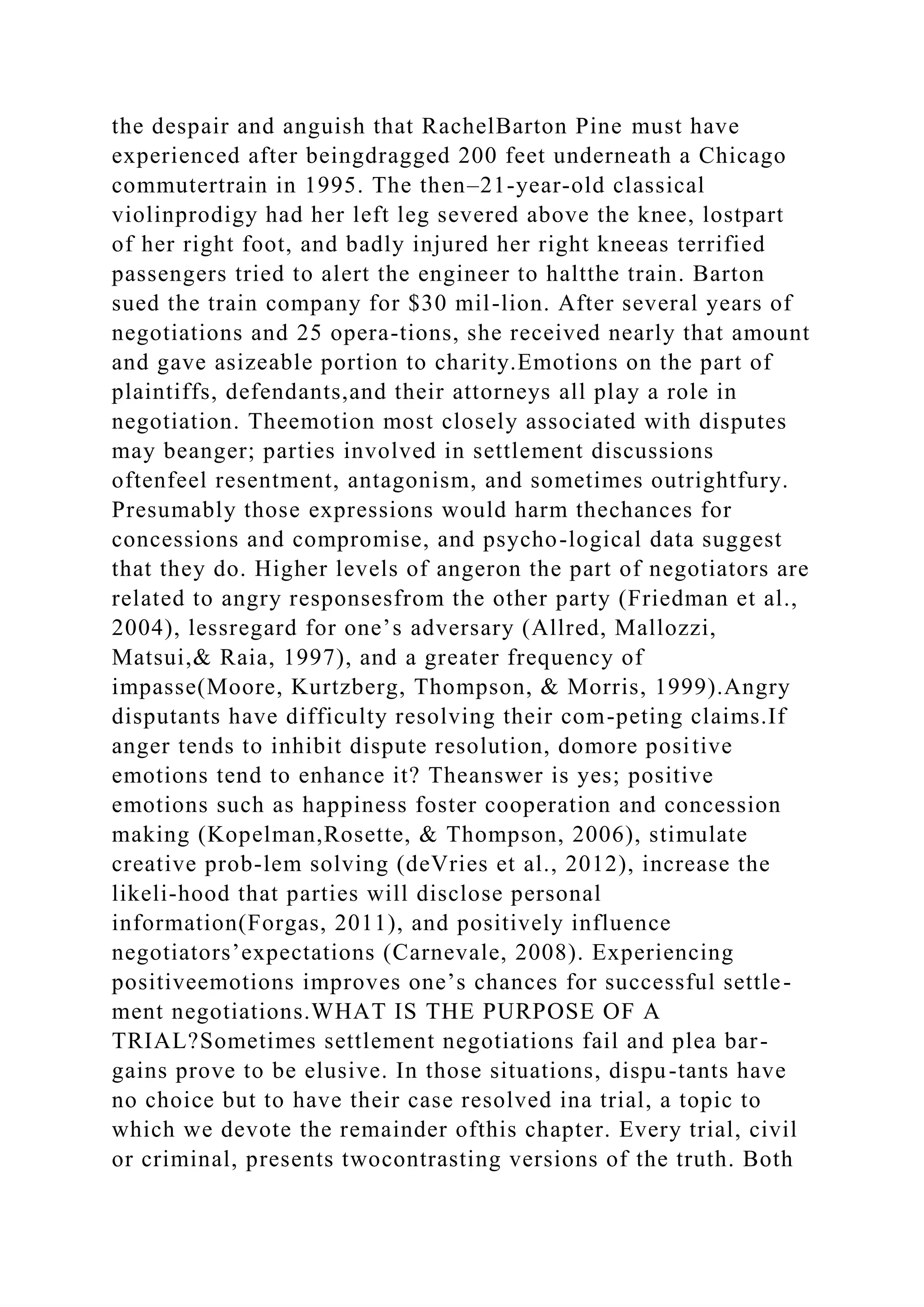 the despair and anguish that RachelBarton Pine must have
experienced after beingdragged 200 feet underneath a Chicago
commutertrain in 1995. The then–21-year-old classical
violinprodigy had her left leg severed above the knee, lostpart
of her right foot, and badly injured her right kneeas terrified
passengers tried to alert the engineer to haltthe train. Barton
sued the train company for $30 mil-lion. After several years of
negotiations and 25 opera-tions, she received nearly that amount
and gave asizeable portion to charity.Emotions on the part of
plaintiffs, defendants,and their attorneys all play a role in
negotiation. Theemotion most closely associated with disputes
may beanger; parties involved in settlement discussions
oftenfeel resentment, antagonism, and sometimes outrightfury.
Presumably those expressions would harm thechances for
concessions and compromise, and psycho-logical data suggest
that they do. Higher levels of angeron the part of negotiators are
related to angry responsesfrom the other party (Friedman et al.,
2004), lessregard for one’s adversary (Allred, Mallozzi,
Matsui,& Raia, 1997), and a greater frequency of
impasse(Moore, Kurtzberg, Thompson, & Morris, 1999).Angry
disputants have difficulty resolving their com-peting claims.If
anger tends to inhibit dispute resolution, domore positive
emotions tend to enhance it? Theanswer is yes; positive
emotions such as happiness foster cooperation and concession
making (Kopelman,Rosette, & Thompson, 2006), stimulate
creative prob-lem solving (deVries et al., 2012), increase the
likeli-hood that parties will disclose personal
information(Forgas, 2011), and positively influence
negotiators’expectations (Carnevale, 2008). Experiencing
positiveemotions improves one’s chances for successful settle-
ment negotiations.WHAT IS THE PURPOSE OF A
TRIAL?Sometimes settlement negotiations fail and plea bar-
gains prove to be elusive. In those situations, dispu-tants have
no choice but to have their case resolved ina trial, a topic to
which we devote the remainder ofthis chapter. Every trial, civil
or criminal, presents twocontrasting versions of the truth. Both
 