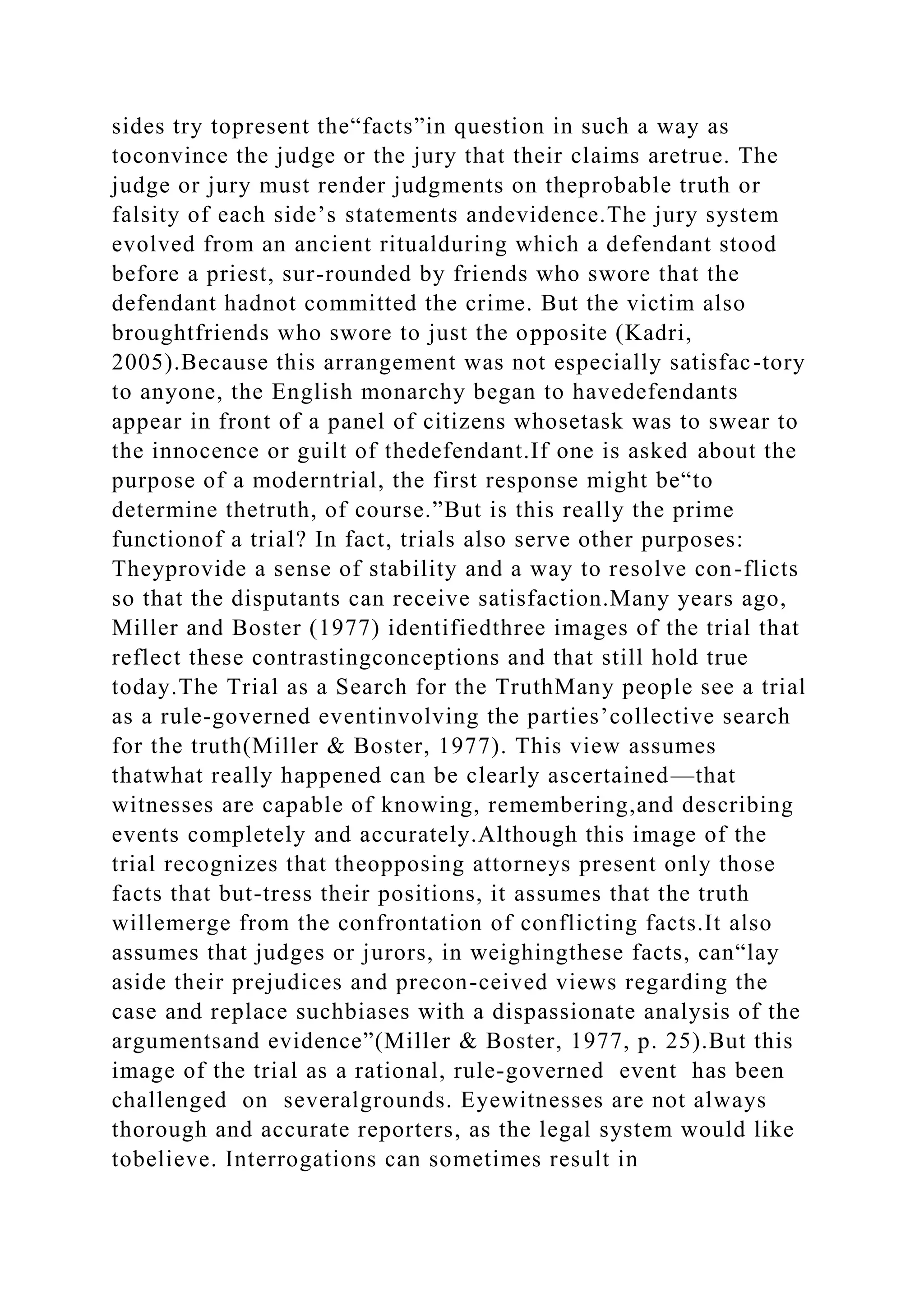 sides try topresent the“facts”in question in such a way as
toconvince the judge or the jury that their claims aretrue. The
judge or jury must render judgments on theprobable truth or
falsity of each side’s statements andevidence.The jury system
evolved from an ancient ritualduring which a defendant stood
before a priest, sur-rounded by friends who swore that the
defendant hadnot committed the crime. But the victim also
broughtfriends who swore to just the opposite (Kadri,
2005).Because this arrangement was not especially satisfac-tory
to anyone, the English monarchy began to havedefendants
appear in front of a panel of citizens whosetask was to swear to
the innocence or guilt of thedefendant.If one is asked about the
purpose of a moderntrial, the first response might be“to
determine thetruth, of course.”But is this really the prime
functionof a trial? In fact, trials also serve other purposes:
Theyprovide a sense of stability and a way to resolve con-flicts
so that the disputants can receive satisfaction.Many years ago,
Miller and Boster (1977) identifiedthree images of the trial that
reflect these contrastingconceptions and that still hold true
today.The Trial as a Search for the TruthMany people see a trial
as a rule-governed eventinvolving the parties’collective search
for the truth(Miller & Boster, 1977). This view assumes
thatwhat really happened can be clearly ascertained—that
witnesses are capable of knowing, remembering,and describing
events completely and accurately.Although this image of the
trial recognizes that theopposing attorneys present only those
facts that but-tress their positions, it assumes that the truth
willemerge from the confrontation of conflicting facts.It also
assumes that judges or jurors, in weighingthese facts, can“lay
aside their prejudices and precon-ceived views regarding the
case and replace suchbiases with a dispassionate analysis of the
argumentsand evidence”(Miller & Boster, 1977, p. 25).But this
image of the trial as a rational, rule-governed event has been
challenged on severalgrounds. Eyewitnesses are not always
thorough and accurate reporters, as the legal system would like
tobelieve. Interrogations can sometimes result in
 