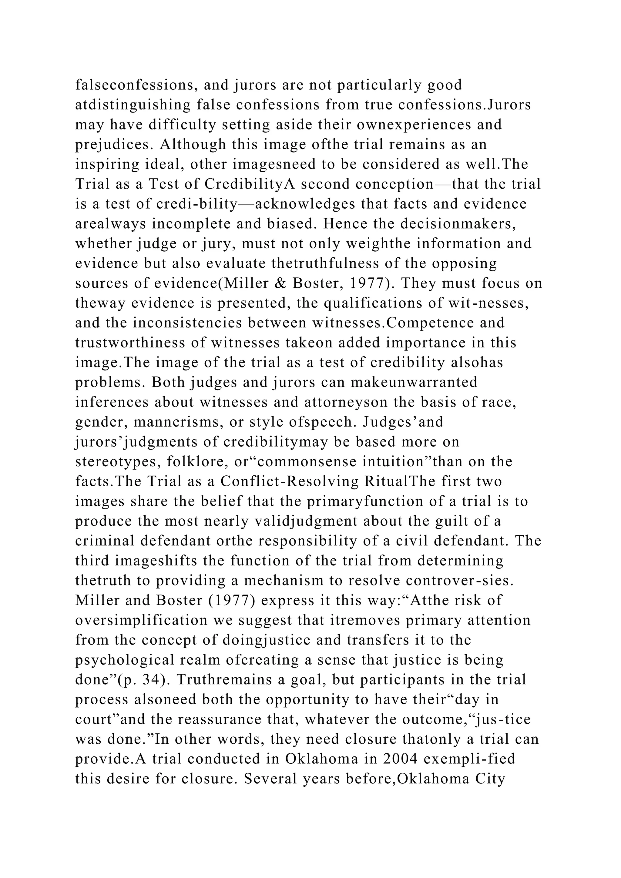falseconfessions, and jurors are not particularly good
atdistinguishing false confessions from true confessions.Jurors
may have difficulty setting aside their ownexperiences and
prejudices. Although this image ofthe trial remains as an
inspiring ideal, other imagesneed to be considered as well.The
Trial as a Test of CredibilityA second conception—that the trial
is a test of credi-bility—acknowledges that facts and evidence
arealways incomplete and biased. Hence the decisionmakers,
whether judge or jury, must not only weighthe information and
evidence but also evaluate thetruthfulness of the opposing
sources of evidence(Miller & Boster, 1977). They must focus on
theway evidence is presented, the qualifications of wit-nesses,
and the inconsistencies between witnesses.Competence and
trustworthiness of witnesses takeon added importance in this
image.The image of the trial as a test of credibility alsohas
problems. Both judges and jurors can makeunwarranted
inferences about witnesses and attorneyson the basis of race,
gender, mannerisms, or style ofspeech. Judges’and
jurors’judgments of credibilitymay be based more on
stereotypes, folklore, or“commonsense intuition”than on the
facts.The Trial as a Conflict-Resolving RitualThe first two
images share the belief that the primaryfunction of a trial is to
produce the most nearly validjudgment about the guilt of a
criminal defendant orthe responsibility of a civil defendant. The
third imageshifts the function of the trial from determining
thetruth to providing a mechanism to resolve controver-sies.
Miller and Boster (1977) express it this way:“Atthe risk of
oversimplification we suggest that itremoves primary attention
from the concept of doingjustice and transfers it to the
psychological realm ofcreating a sense that justice is being
done”(p. 34). Truthremains a goal, but participants in the trial
process alsoneed both the opportunity to have their“day in
court”and the reassurance that, whatever the outcome,“jus-tice
was done.”In other words, they need closure thatonly a trial can
provide.A trial conducted in Oklahoma in 2004 exempli-fied
this desire for closure. Several years before,Oklahoma City
 