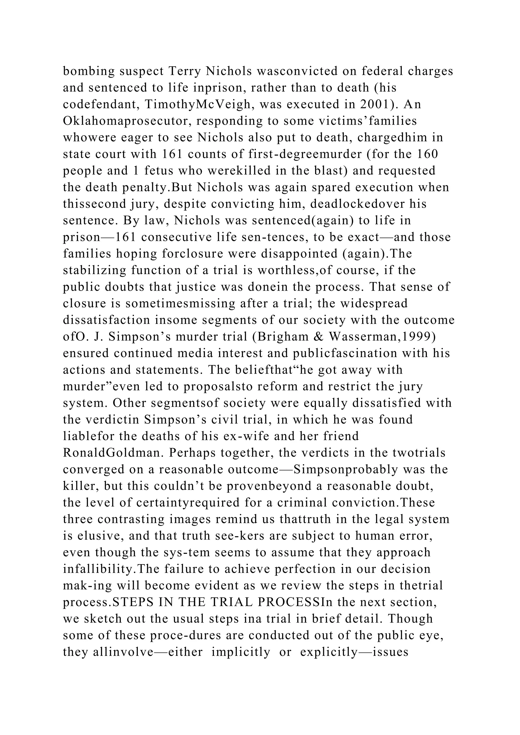 bombing suspect Terry Nichols wasconvicted on federal charges
and sentenced to life inprison, rather than to death (his
codefendant, TimothyMcVeigh, was executed in 2001). An
Oklahomaprosecutor, responding to some victims’families
whowere eager to see Nichols also put to death, chargedhim in
state court with 161 counts of first-degreemurder (for the 160
people and 1 fetus who werekilled in the blast) and requested
the death penalty.But Nichols was again spared execution when
thissecond jury, despite convicting him, deadlockedover his
sentence. By law, Nichols was sentenced(again) to life in
prison—161 consecutive life sen-tences, to be exact—and those
families hoping forclosure were disappointed (again).The
stabilizing function of a trial is worthless,of course, if the
public doubts that justice was donein the process. That sense of
closure is sometimesmissing after a trial; the widespread
dissatisfaction insome segments of our society with the outcome
ofO. J. Simpson’s murder trial (Brigham & Wasserman,1999)
ensured continued media interest and publicfascination with his
actions and statements. The beliefthat“he got away with
murder”even led to proposalsto reform and restrict the jury
system. Other segmentsof society were equally dissatisfied with
the verdictin Simpson’s civil trial, in which he was found
liablefor the deaths of his ex-wife and her friend
RonaldGoldman. Perhaps together, the verdicts in the twotrials
converged on a reasonable outcome—Simpsonprobably was the
killer, but this couldn’t be provenbeyond a reasonable doubt,
the level of certaintyrequired for a criminal conviction.These
three contrasting images remind us thattruth in the legal system
is elusive, and that truth see-kers are subject to human error,
even though the sys-tem seems to assume that they approach
infallibility.The failure to achieve perfection in our decision
mak-ing will become evident as we review the steps in thetrial
process.STEPS IN THE TRIAL PROCESSIn the next section,
we sketch out the usual steps ina trial in brief detail. Though
some of these proce-dures are conducted out of the public eye,
they allinvolve—either implicitly or explicitly—issues
 