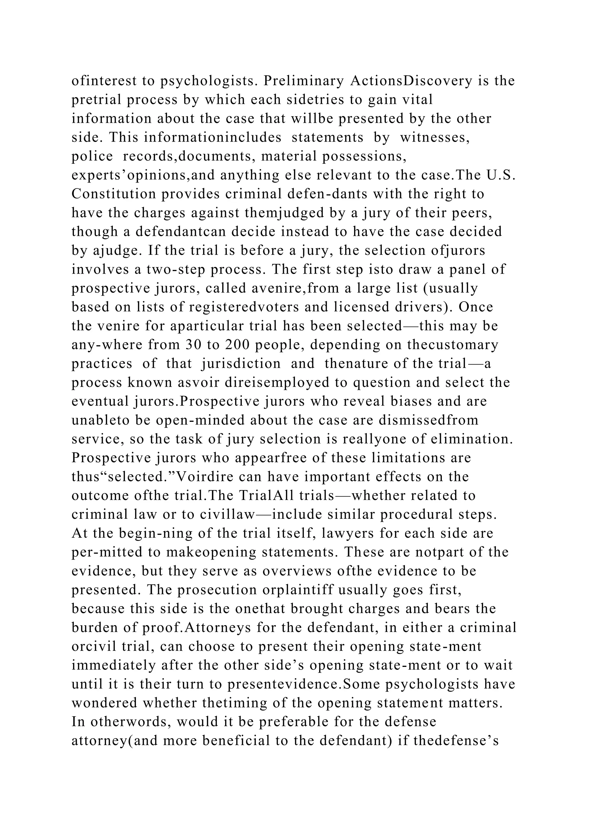 ofinterest to psychologists. Preliminary ActionsDiscovery is the
pretrial process by which each sidetries to gain vital
information about the case that willbe presented by the other
side. This informationincludes statements by witnesses,
police records,documents, material possessions,
experts’opinions,and anything else relevant to the case.The U.S.
Constitution provides criminal defen-dants with the right to
have the charges against themjudged by a jury of their peers,
though a defendantcan decide instead to have the case decided
by ajudge. If the trial is before a jury, the selection ofjurors
involves a two-step process. The first step isto draw a panel of
prospective jurors, called avenire,from a large list (usually
based on lists of registeredvoters and licensed drivers). Once
the venire for aparticular trial has been selected—this may be
any-where from 30 to 200 people, depending on thecustomary
practices of that jurisdiction and thenature of the trial—a
process known asvoir direisemployed to question and select the
eventual jurors.Prospective jurors who reveal biases and are
unableto be open-minded about the case are dismissedfrom
service, so the task of jury selection is reallyone of elimination.
Prospective jurors who appearfree of these limitations are
thus“selected.”Voirdire can have important effects on the
outcome ofthe trial.The TrialAll trials—whether related to
criminal law or to civillaw—include similar procedural steps.
At the begin-ning of the trial itself, lawyers for each side are
per-mitted to makeopening statements. These are notpart of the
evidence, but they serve as overviews ofthe evidence to be
presented. The prosecution orplaintiff usually goes first,
because this side is the onethat brought charges and bears the
burden of proof.Attorneys for the defendant, in either a criminal
orcivil trial, can choose to present their opening state-ment
immediately after the other side’s opening state-ment or to wait
until it is their turn to presentevidence.Some psychologists have
wondered whether thetiming of the opening statement matters.
In otherwords, would it be preferable for the defense
attorney(and more beneficial to the defendant) if thedefense’s
 