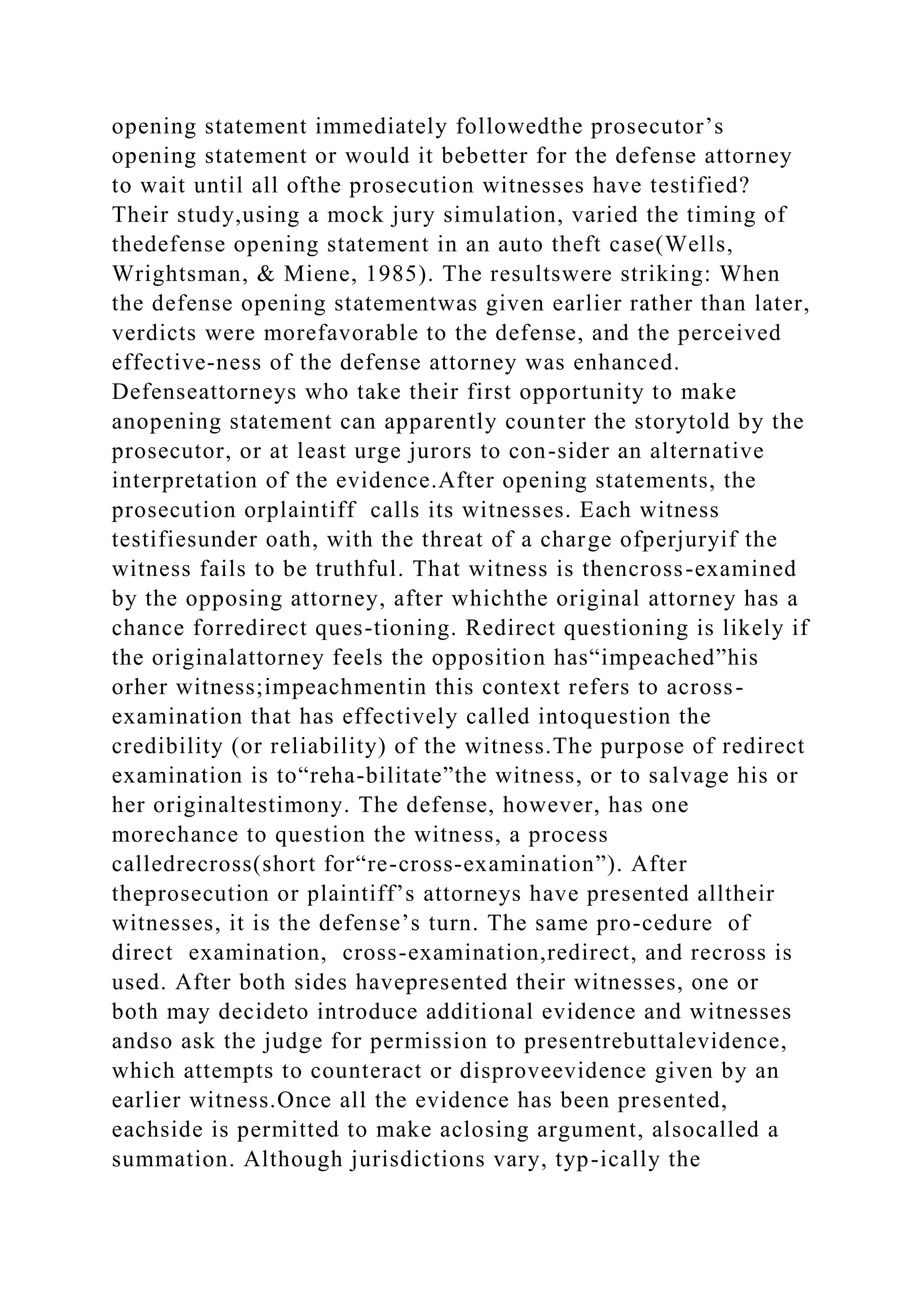 opening statement immediately followedthe prosecutor’s
opening statement or would it bebetter for the defense attorney
to wait until all ofthe prosecution witnesses have testified?
Their study,using a mock jury simulation, varied the timing of
thedefense opening statement in an auto theft case(Wells,
Wrightsman, & Miene, 1985). The resultswere striking: When
the defense opening statementwas given earlier rather than later,
verdicts were morefavorable to the defense, and the perceived
effective-ness of the defense attorney was enhanced.
Defenseattorneys who take their first opportunity to make
anopening statement can apparently counter the storytold by the
prosecutor, or at least urge jurors to con-sider an alternative
interpretation of the evidence.After opening statements, the
prosecution orplaintiff calls its witnesses. Each witness
testifiesunder oath, with the threat of a charge ofperjuryif the
witness fails to be truthful. That witness is thencross-examined
by the opposing attorney, after whichthe original attorney has a
chance forredirect ques-tioning. Redirect questioning is likely if
the originalattorney feels the opposition has“impeached”his
orher witness;impeachmentin this context refers to across-
examination that has effectively called intoquestion the
credibility (or reliability) of the witness.The purpose of redirect
examination is to“reha-bilitate”the witness, or to salvage his or
her originaltestimony. The defense, however, has one
morechance to question the witness, a process
calledrecross(short for“re-cross-examination”). After
theprosecution or plaintiff’s attorneys have presented alltheir
witnesses, it is the defense’s turn. The same pro-cedure of
direct examination, cross-examination,redirect, and recross is
used. After both sides havepresented their witnesses, one or
both may decideto introduce additional evidence and witnesses
andso ask the judge for permission to presentrebuttalevidence,
which attempts to counteract or disproveevidence given by an
earlier witness.Once all the evidence has been presented,
eachside is permitted to make aclosing argument, alsocalled a
summation. Although jurisdictions vary, typ-ically the
 